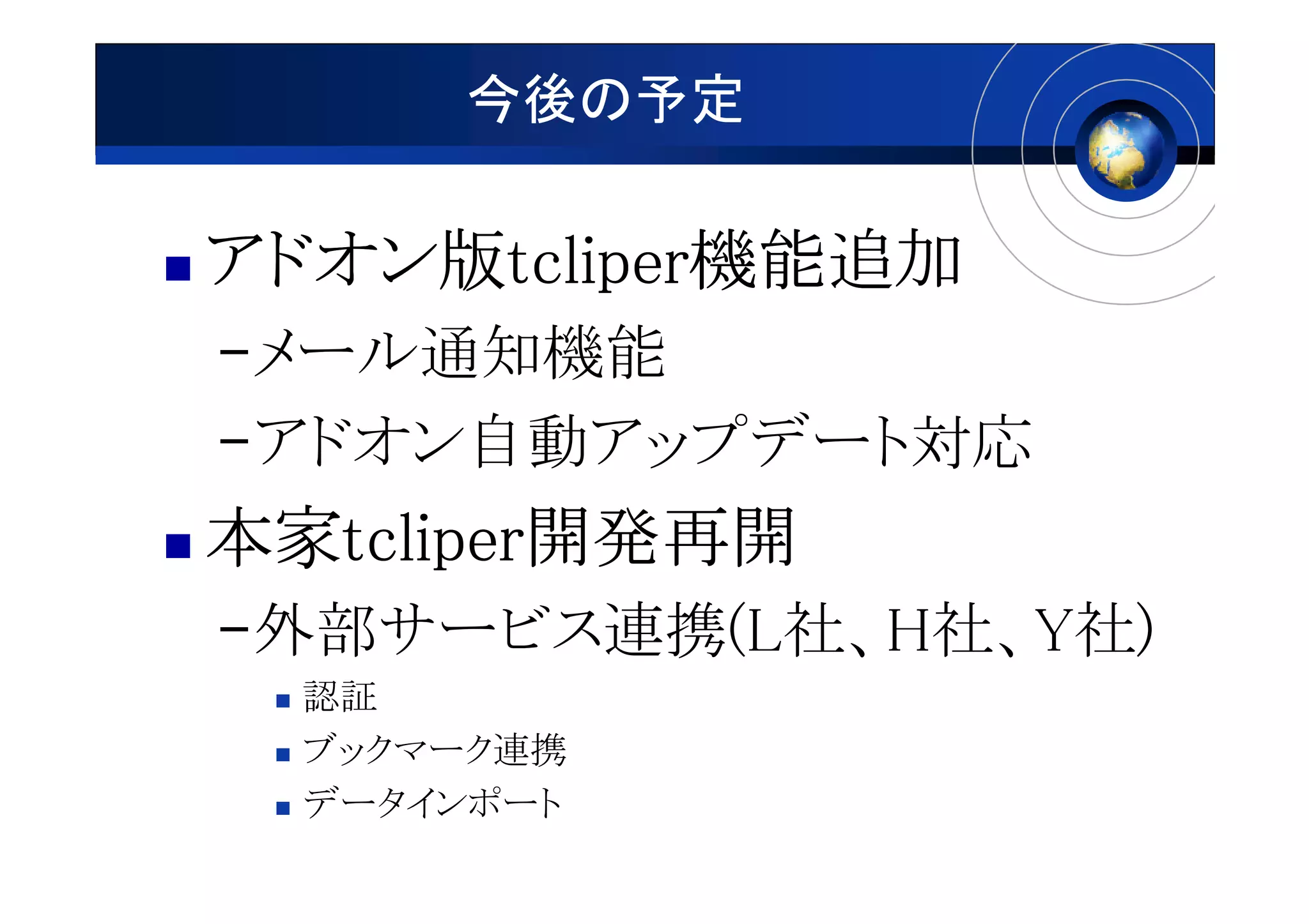 今後の予定

アドオン版tcliper機能追加
アドオン版tcliper機能追加
–メール通知機能
–アドオン自動アップデート対応
本家tcliper開発再開
本家tcliper開発再開
  tcliper
–外部サービス連携(L社、H社、Y社)
  認証
  ブックマーク連携
  データインポート
 