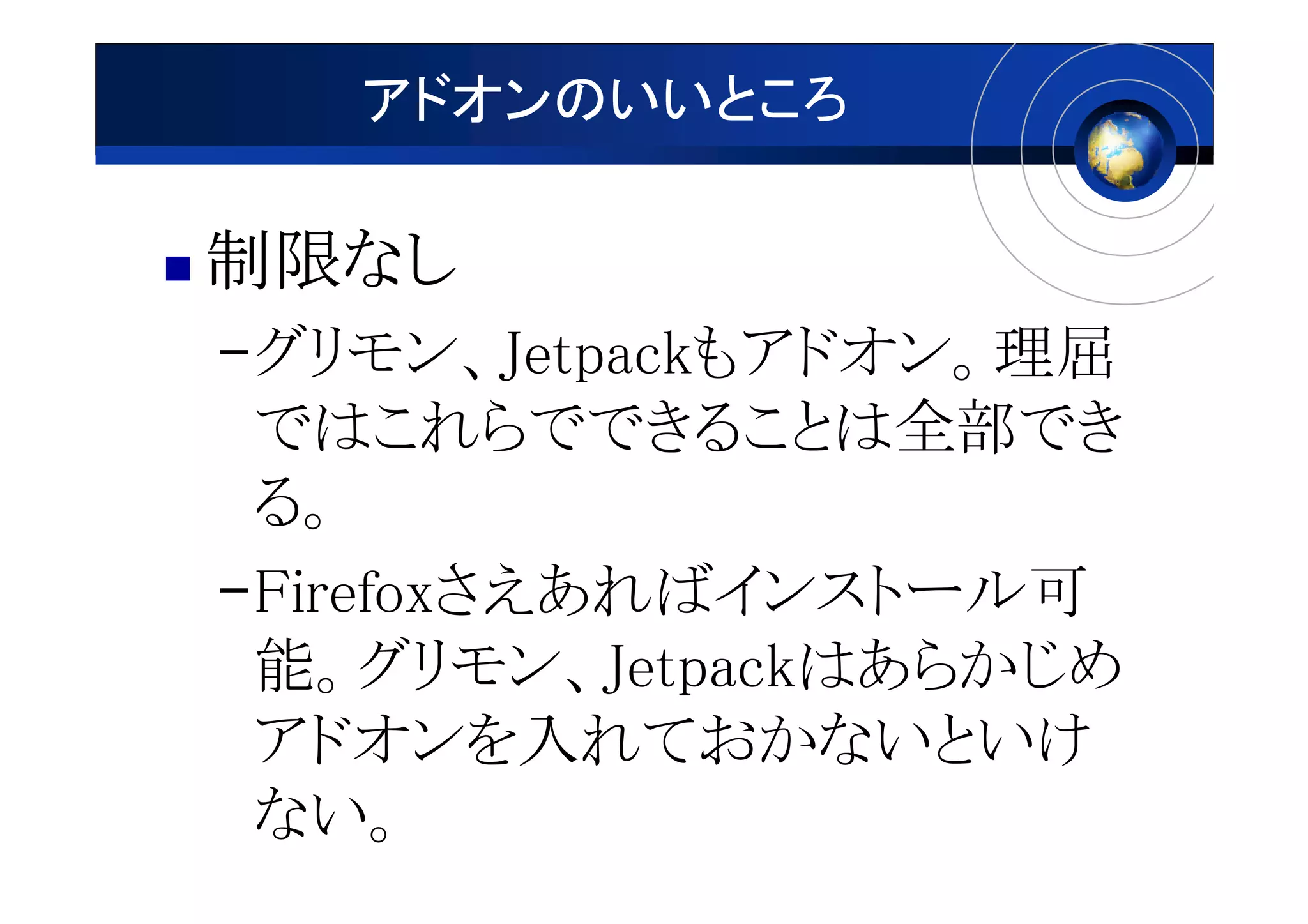 アドオンのいいところ

制限なし
制限なし
–グリモン、Jetpackもアドオン。理屈
 ではこれらでできることは全部でき
 る。
–Firefoxさえあればインストール可
 能。グリモン、Jetpackはあらかじめ
 アドオンを入れておかないといけ
 ない。
 