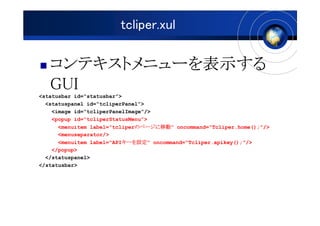 tcliper.xul

   ƥȥ˥`ʾ
   ƥȥ˥`ʾ
              ʾ
   GUI
<statusbar id=statusbar>
  <statuspanel id=tcliperPanel>
    <image id=tcliperPanelImage/>
    <popup id=tcliperStatusMenu>
                              Υک`Ƅ
                              Υک`Ƅӡ
      <menuitem label=tcliperΥک`Ƅ oncommand=Tcliper.home();/>
      <menuseparator/>
                          `O
                          `O
      <menuitem label=API`O oncommand=Tcliper.apikey();/>
    </popup>
  </statuspanel>
</statusbar>
 