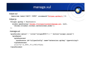 manage.xul
tcliper.xul
  <menuitem label=API`O oncommand=Tcliper.apikey();/>
                      `O
                      `O

tcliper.js
 Tcliper.apikey = function(){
   window.openDialog(chrome://tcliper/content/manage.xul, null,
    chrome,titlebar,toolbar,centerscreen,model);
 };

manage.xul
                                     O˥`
                                     O˥`
 <prefwindow xmlns= title=tcliperO˥` button=accept,cancel>
   <prefpane>
     <preferences>
       <preference id=tcliperConfig name=extensions.apikey type=string/>
     </preferences>
      ˥ե`ࡢ
      ˥ե` ܥ󡢥åܥåȤ)
     (˥ե`ࡢܥ󡢥åܥåȤ
 </prefwindow>
 