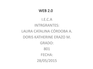WEB 2.0
I.E.C.A
INTRGRANTES:
LAURA CATALINA CÓRDOBA A.
DORIS KATHERINE ERAZO M.
GRADO:
801
FECHA:
28/05/2015
 
