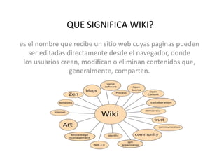 QUE SIGNIFICA WIKI?
es el nombre que recibe un sitio web cuyas paginas pueden
ser editadas directamente desde el navegador, donde
los usuarios crean, modifican o eliminan contenidos que,
generalmente, comparten.
 
