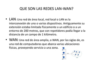 QUE SON LAS REDES LAN-WAN?
• LAN: Una red de área local, red local o LAN es la
interconexión de uno o varios dispositivos. Antiguamente su
extensión estaba limitada físicamente a un edificio o a un
entorno de 200 metros, que con repetidores podía llegar a la
distancia de un campo de 1 kilómetro.
• WAN: Una red de área amplia, o WAN, por las siglas de, es
una red de computadoras que abarca varias ubicaciones
físicas, proveyendo servicio a una zona.
 