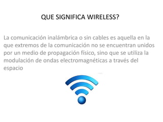 QUE SIGNIFICA WIRELESS?
La comunicación inalámbrica o sin cables es aquella en la
que extremos de la comunicación no se encuentran unidos
por un medio de propagación físico, sino que se utiliza la
modulación de ondas electromagnéticas a través del
espacio
 