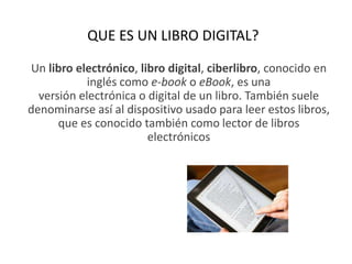QUE ES UN LIBRO DIGITAL?
Un libro electrónico, libro digital, ciberlibro, conocido en
inglés como e-book o eBook, es una
versión electrónica o digital de un libro. También suele
denominarse así al dispositivo usado para leer estos libros,
que es conocido también como lector de libros
electrónicos
 