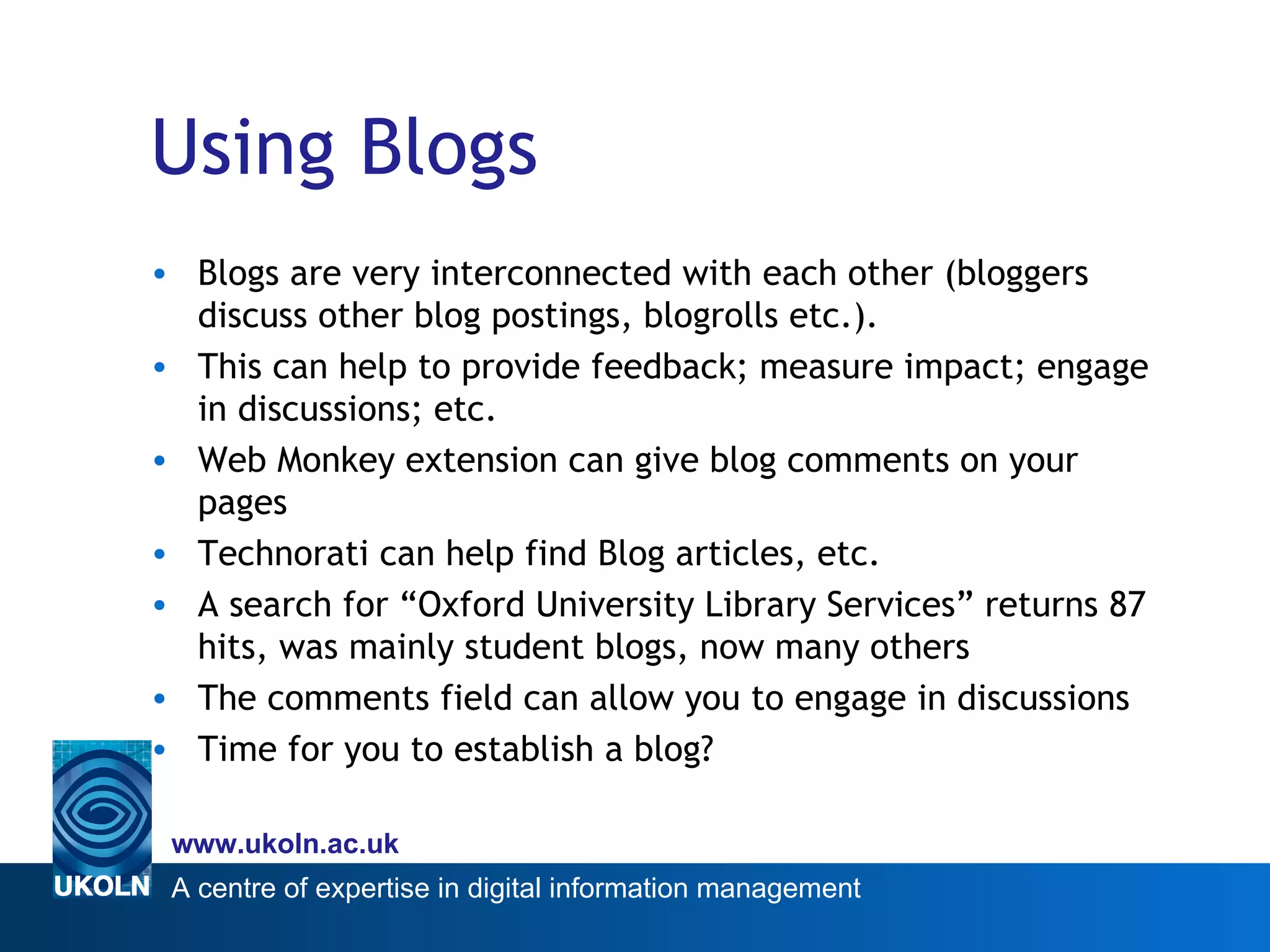 Using Blogs Blogs are very interconnected with each other (bloggers discuss other blog postings, blogrolls etc.). This can help to provide feedback; measure impact; engage in discussions; etc. Web Monkey extension can give blog comments on your pages Technorati can help find Blog articles, etc. A search for “Oxford University Library Services” returns 87 hits, was mainly student blogs, now many others The comments field can allow you to engage in discussions Time for you to establish a blog? 