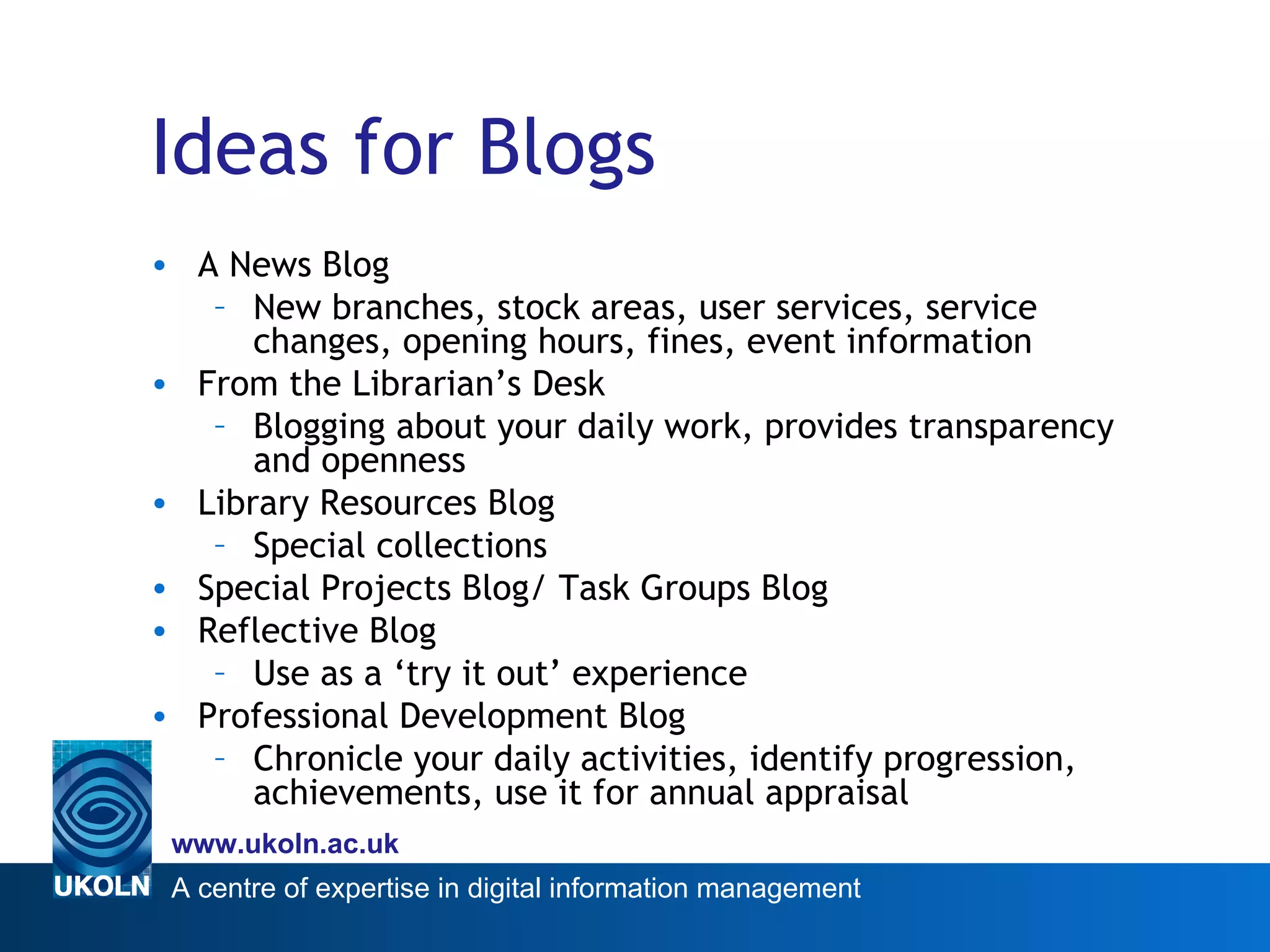 Ideas for Blogs A News Blog New branches, stock areas, user services, service changes, opening hours, fines, event information From the Librarian’s Desk Blogging about your daily work, provides transparency and openness Library Resources Blog Special collections Special Projects Blog/ Task Groups Blog Reflective Blog Use as a ‘try it out’ experience Professional Development Blog Chronicle your daily activities, identify progression, achievements, use it for annual appraisal 