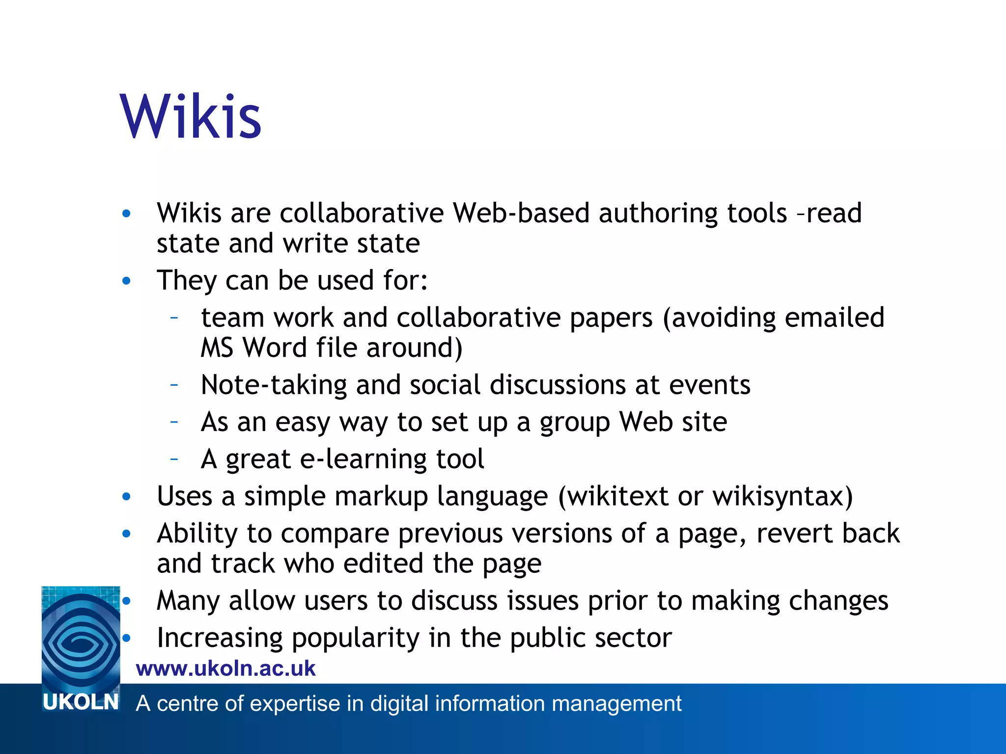 Wikis Wikis are collaborative Web-based authoring tools –read state and write state They can be used for: team work and collaborative papers (avoiding emailed MS Word file around) Note-taking and social discussions at events As an easy way to set up a group Web site A great e-learning tool Uses a simple markup language (wikitext or wikisyntax) Ability to compare previous versions of a page, revert back and track who edited the page Many allow users to discuss issues prior to making changes Increasing popularity in the public sector 