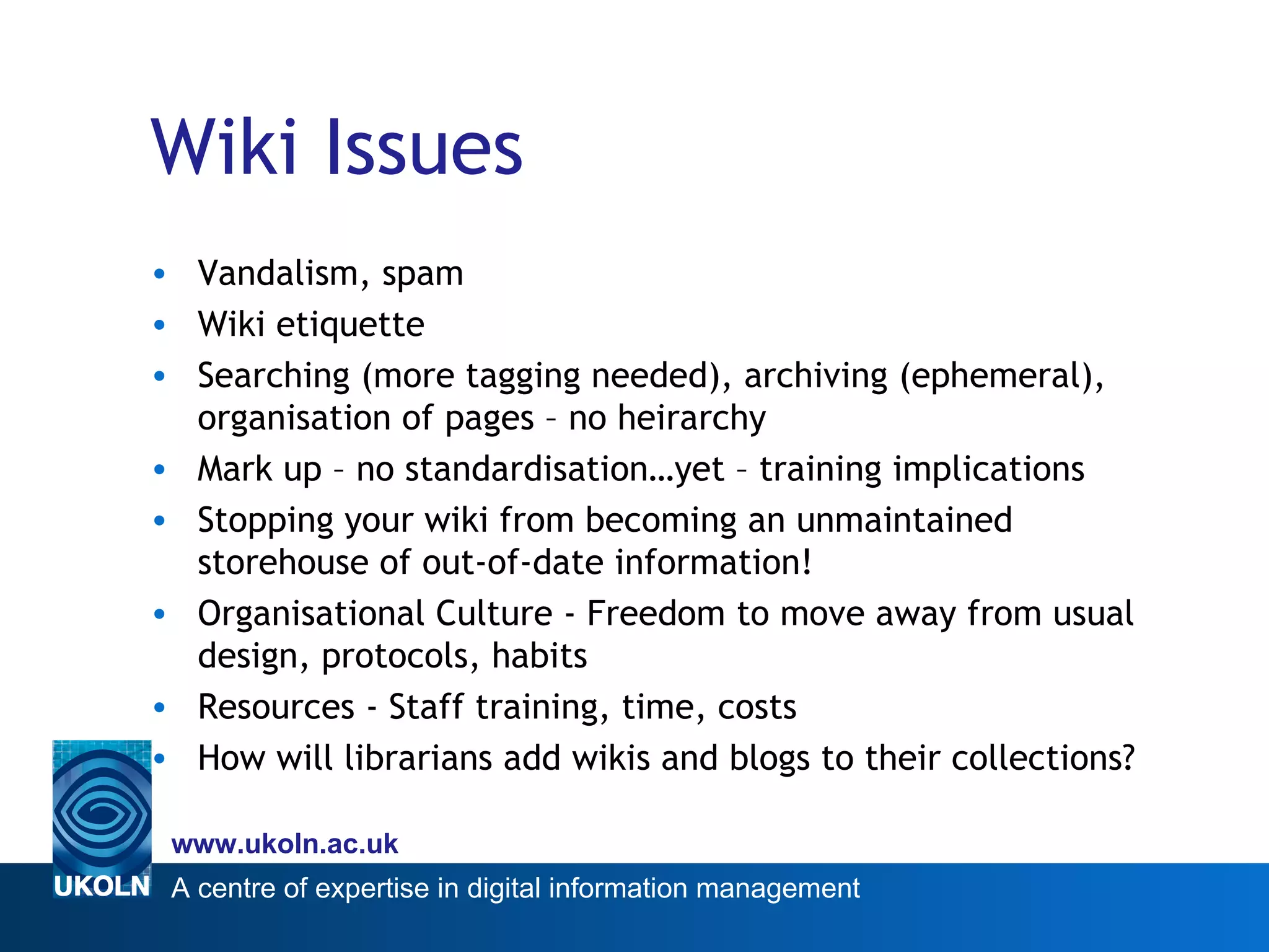 Wiki Issues Vandalism, spam Wiki etiquette Searching (more tagging needed), archiving (ephemeral), organisation of pages – no heirarchy Mark up – no standardisation…yet – training implications Stopping your wiki from becoming an unmaintained storehouse of out-of-date information! Organisational Culture - Freedom to move away from usual design, protocols, habits Resources - Staff training, time, costs How will librarians add wikis and blogs to their collections? 