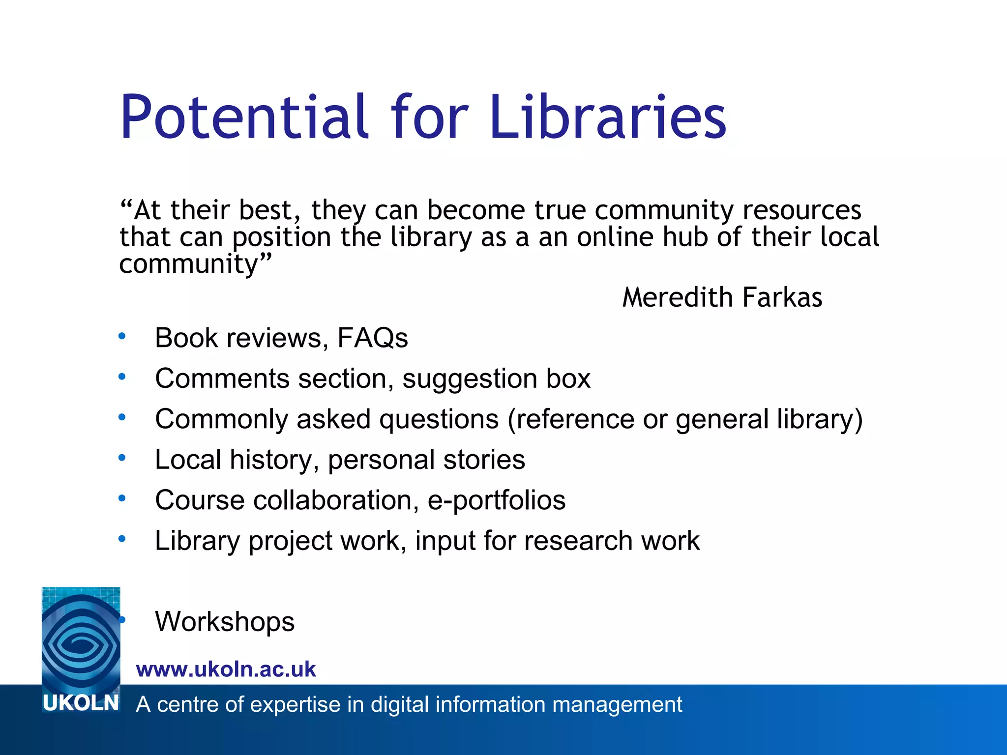 Potential for Libraries “ At their best, they can become true community resources that can position the library as a an online hub of their local community” Meredith Farkas Book reviews, FAQs  Comments section, suggestion box Commonly asked questions (reference or general library) Local history, personal stories Course collaboration, e-portfolios Library project work, input for research work Workshops 