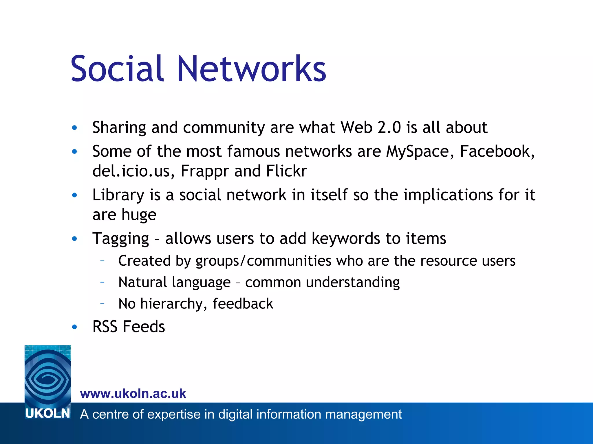 Social Networks Sharing and community are what Web 2.0 is all about Some of the most famous networks are MySpace, Facebook, del.icio.us, Frappr and Flickr Library is a social network in itself so the implications for it are huge Tagging – allows users to add keywords to items Created by groups/communities who are the resource users Natural language – common understanding No hierarchy, feedback RSS Feeds 