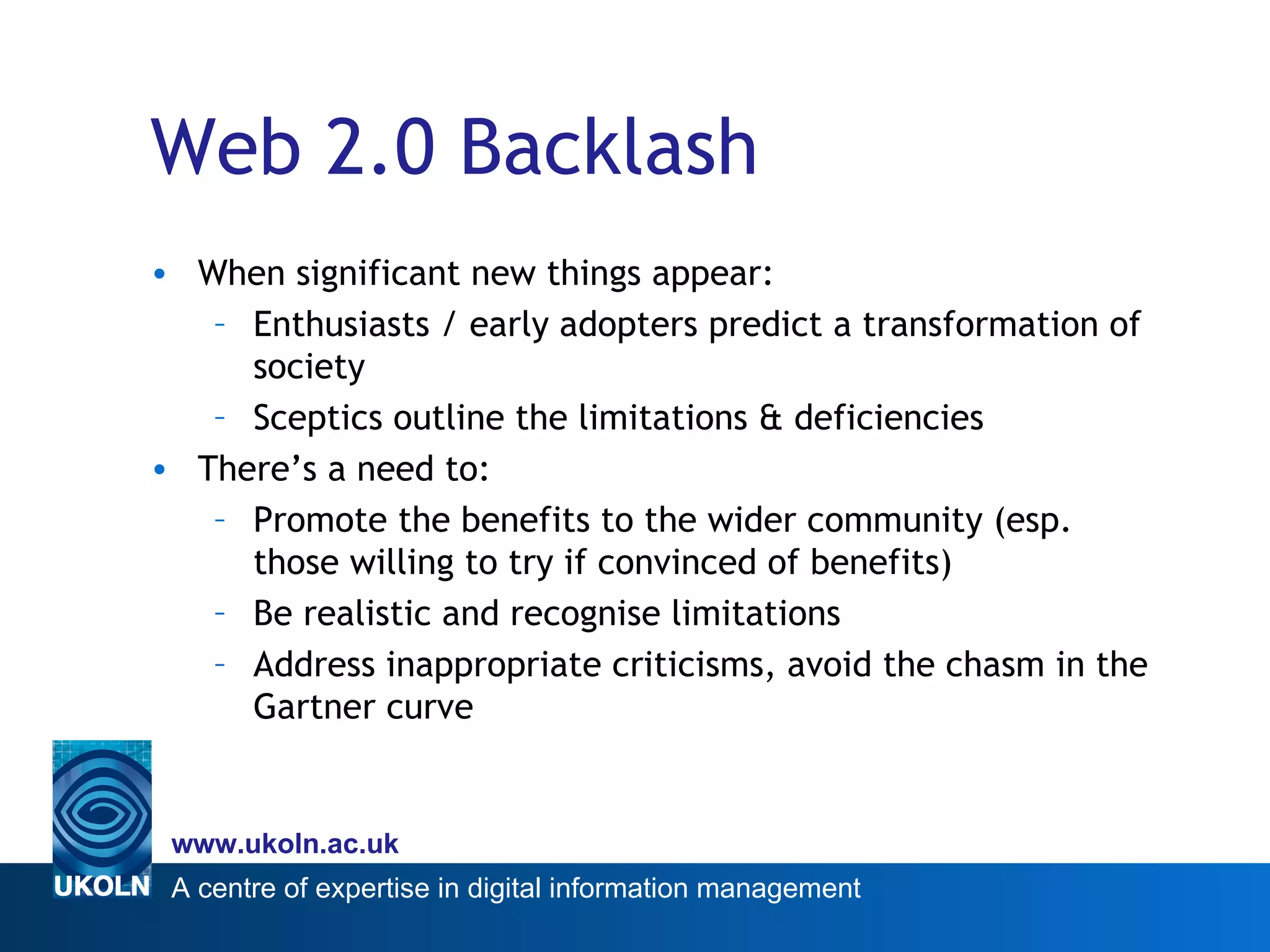 Web 2.0 Backlash When significant new things appear: Enthusiasts / early adopters predict a transformation of society Sceptics outline the limitations & deficiencies There’s a need to: Promote the benefits to the wider community (esp. those willing to try if convinced of benefits) Be realistic and recognise limitations Address inappropriate criticisms, avoid the chasm in the Gartner curve 