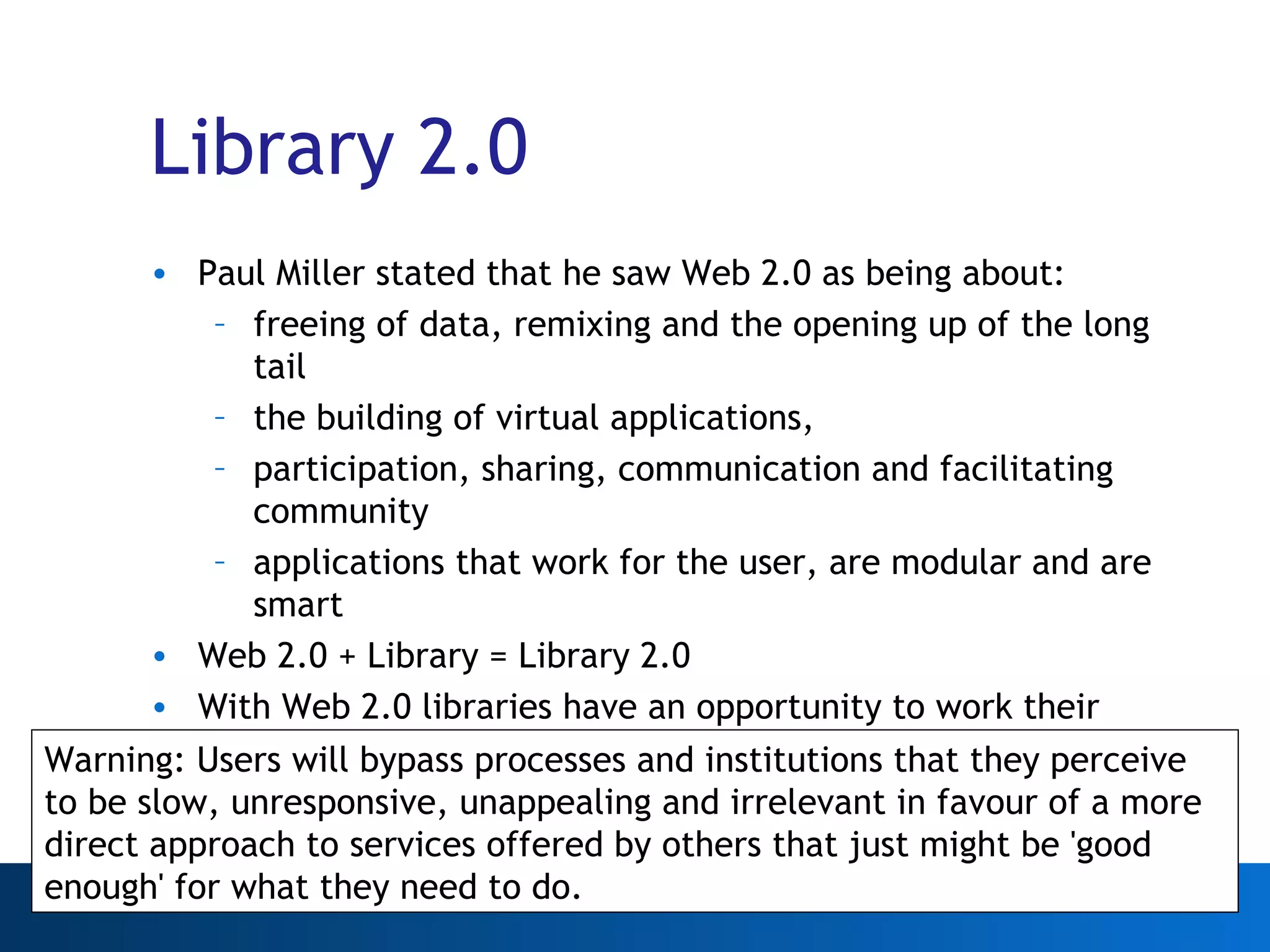 Library 2.0 Paul Miller stated that he saw Web 2.0 as being about: freeing of data, remixing and the opening up of the long tail the building of virtual applications, participation, sharing, communication and facilitating community  applications that work for the user, are modular and are smart Web 2.0 + Library = Library 2.0 With Web 2.0 libraries have an opportunity to work their wealth of data harder and serve their existing audiences better Warning: Users will bypass processes and institutions that they perceive to be slow, unresponsive, unappealing and irrelevant in favour of a more direct approach to services offered by others that just might be 'good enough' for what they need to do. 