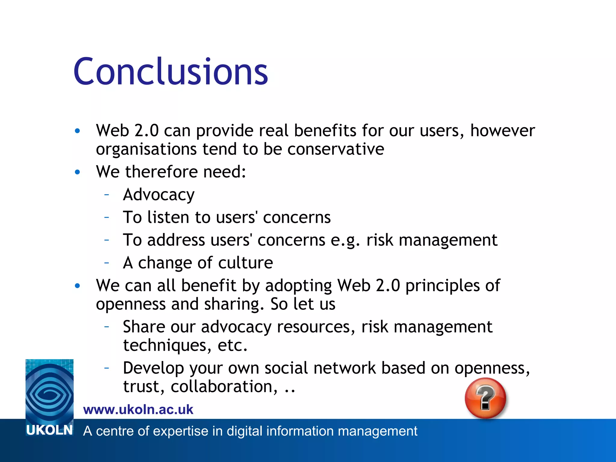 Conclusions Web 2.0 can provide real benefits for our users, however organisations tend to be conservative We therefore need: Advocacy To listen to users' concerns To address users' concerns e.g. risk management A change of culture We can all benefit by adopting Web 2.0 principles of openness and sharing. So let us Share our advocacy resources, risk management techniques, etc. Develop your own social network based on openness, trust, collaboration, .. 