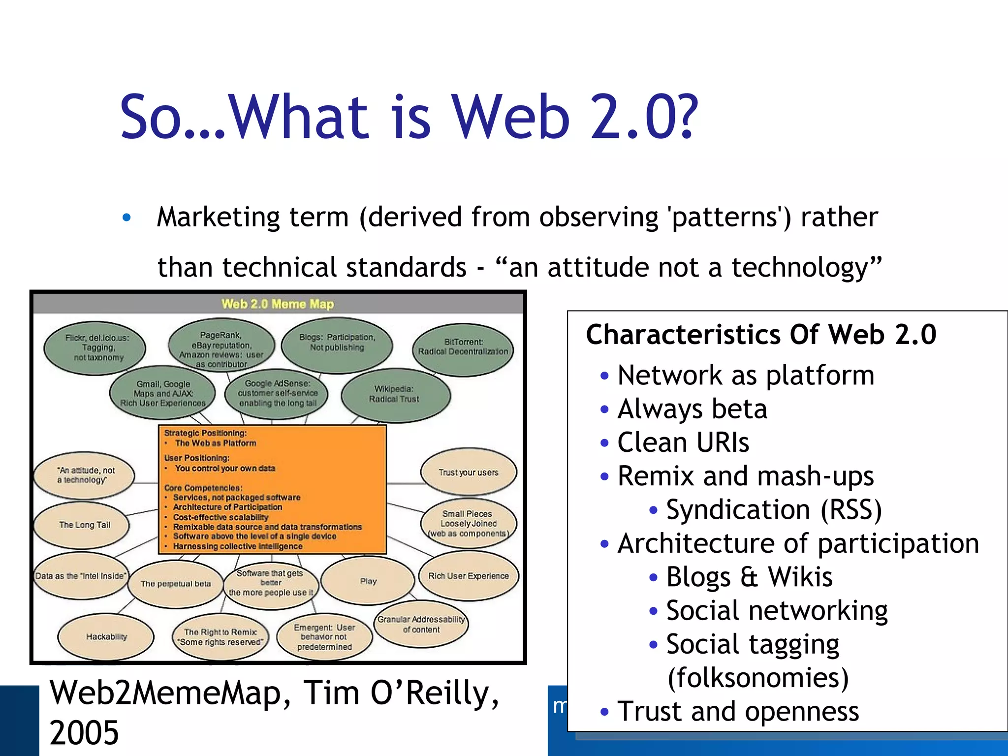 So…What is Web 2.0? Marketing term (derived from observing 'patterns') rather than technical standards - “an attitude not a technology”   Web2MemeMap, Tim O’Reilly, 2005 Characteristics Of Web 2.0 Network as platform Always beta Clean URIs Remix and mash-ups  Syndication (RSS) Architecture of participation Blogs & Wikis Social networking  Social tagging (folksonomies) Trust and openness 