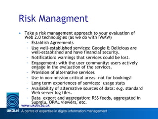 Risk Managment <ul><li>Take a risk management approach to your evaluation of Web 2.0 technologies (as we do with IWMW) </l...