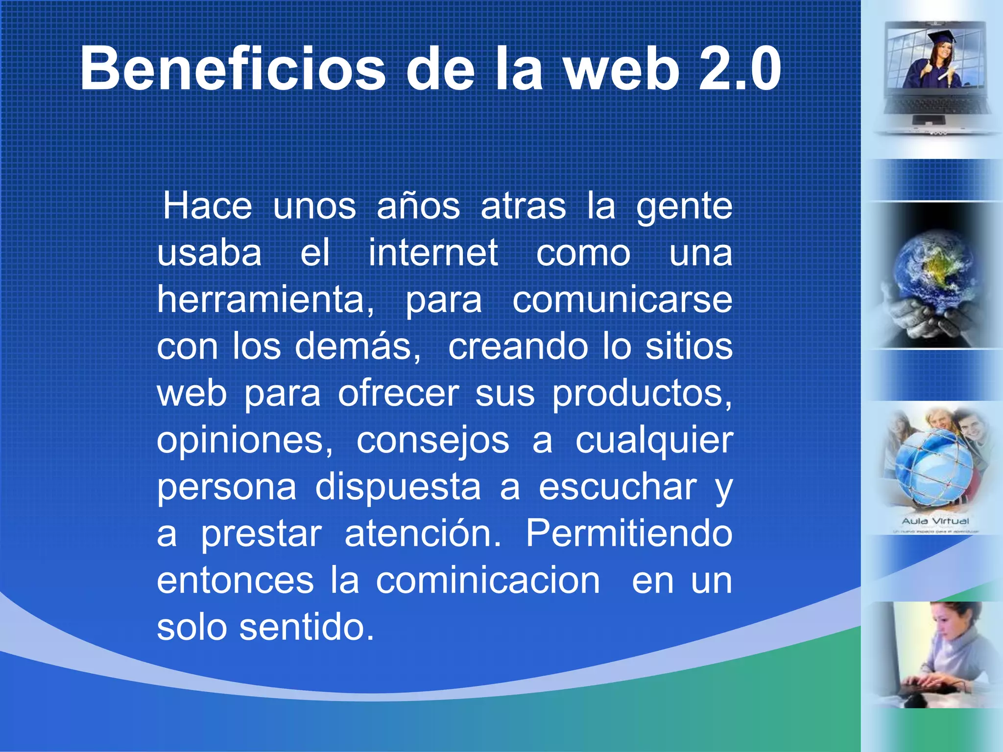 Beneficios de la web 2.0Haceunosañosatrasla genteusaba el internet comounaherramienta, paracomunicarse con los demás,  creando lo sitiosweb paraofrecersusproductos, opiniones, consejos a cualquier persona dispuesta a escuchar y a prestaratención. Permitiendoentonces la cominicacion  en un solo sentido.