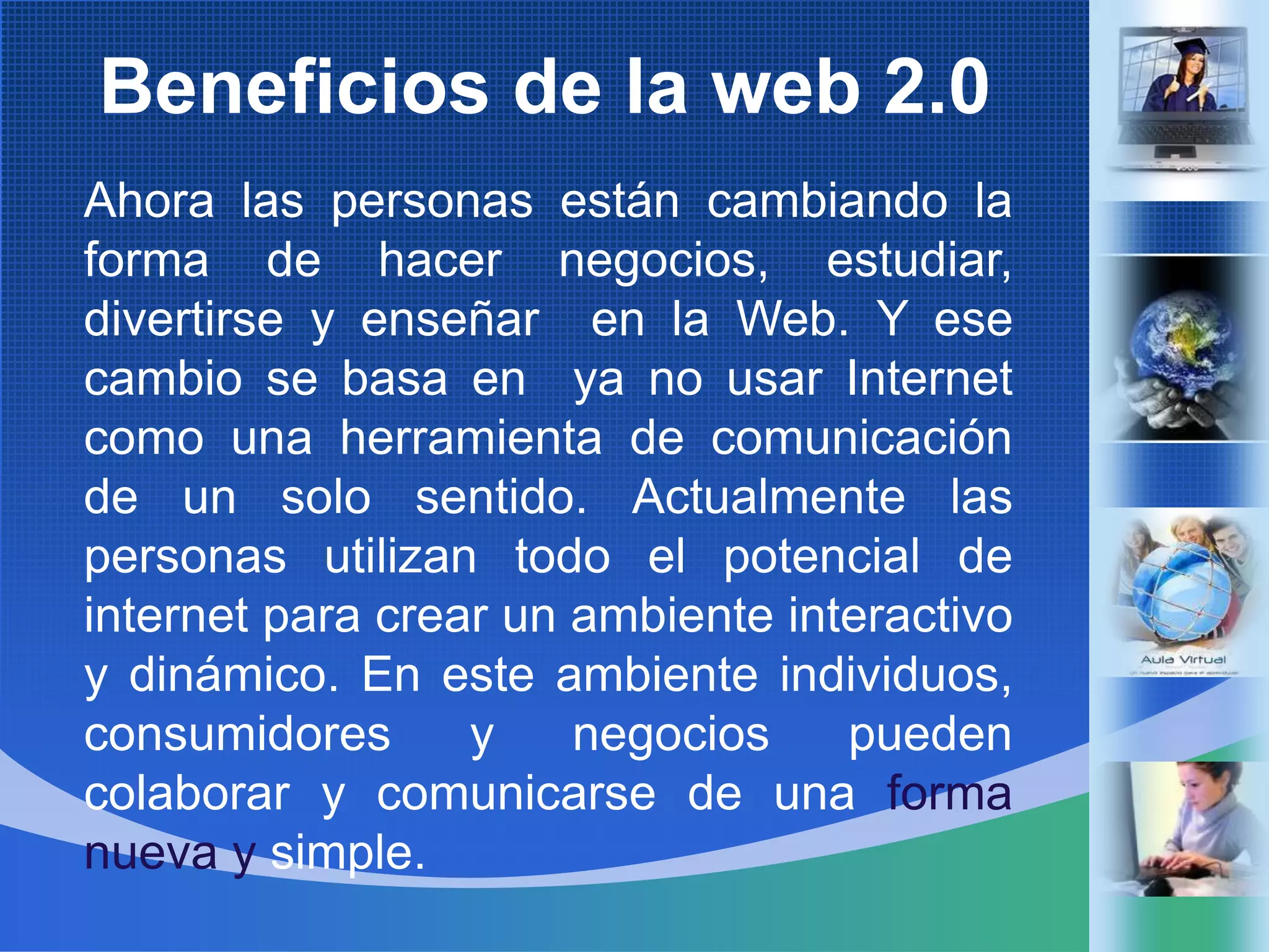 Beneficios de la web 2.0Ahoralas personas estáncambiando la forma de hacernegocios, estudiar, divertirse y enseñar  en la Web. Y esecambio se basa en  ya no usar Internet comounaherramienta de comunicación de un solo sentido. Actualmentelas personas utilizantodo el potencial de internet paracrear un ambienteinteractivo y dinámico. En esteambienteindividuos, consumidores y negociospuedencolaborar y comunicarse de unaformanueva y simple.