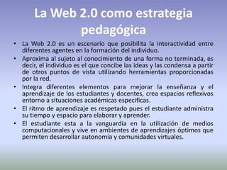 La Web 2.0 como estrategia pedagógica La Web 2.0 es un escenario que posibilita la interactividad entre diferentes agentes en la formación del individuo.Aproxima al sujeto al conocimiento de una forma no terminada, es decir, el individuo es el que concibe las ideas y las condensa a partir de otros puntos de vista utilizando herramientas proporcionadas por la red.Integra diferentes elementos para mejorar la enseñanza y el aprendizaje de los estudiantes y docentes, crea espacios reflexivos entorno a situaciones académicas especificas. El ritmo de aprendizaje es respetado pues el estudiante administra su tiempo y espacio para elaborar y aprender.El estudiante esta a la vanguardia en la utilización de medios computacionales y vive en ambientes de aprendizajes óptimos que permiten desarrollar autonomía y comunidades virtuales.