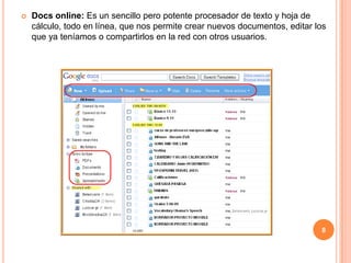    Docs online: Es un sencillo pero potente procesador de texto y hoja de
    cálculo, todo en línea, que nos permite crear nuevos documentos, editar los
    que ya teníamos o compartirlos en la red con otros usuarios.




                                                                             8
 