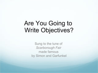 Are You Going to  Write Objectives? Sung to the tune of  Scarborough Fair   made famous  by Simon and Garfunkel 