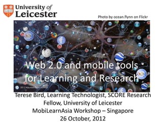 Photo by ocean.flynn on Flickr




   Web 2.0 and mobile tools
   for Learning and Research
Terese Bird, Learning Technologist, SCORE Research
           Fellow, University of Leicester
      MobiLearnAsia Workshop – Singapore
                 26 October, 2012
 