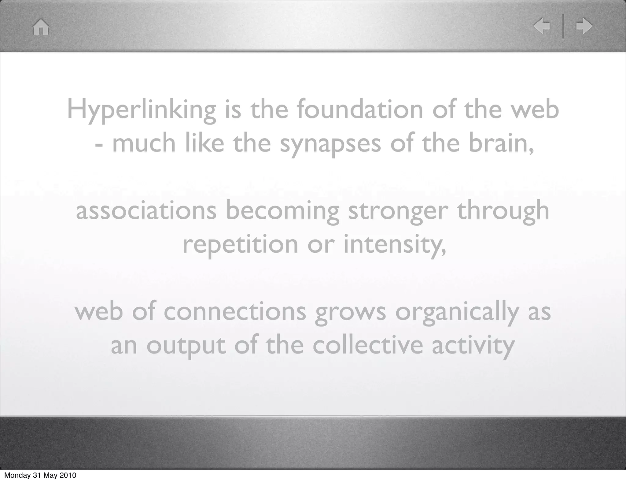 Hyperlinking is the foundation of the web
                 - much like the synapses of the brain,

                 associations becoming stronger through
                          repetition or intensity,

                 web of connections grows organically as
                   an output of the collective activity



Monday 31 May 2010
 
