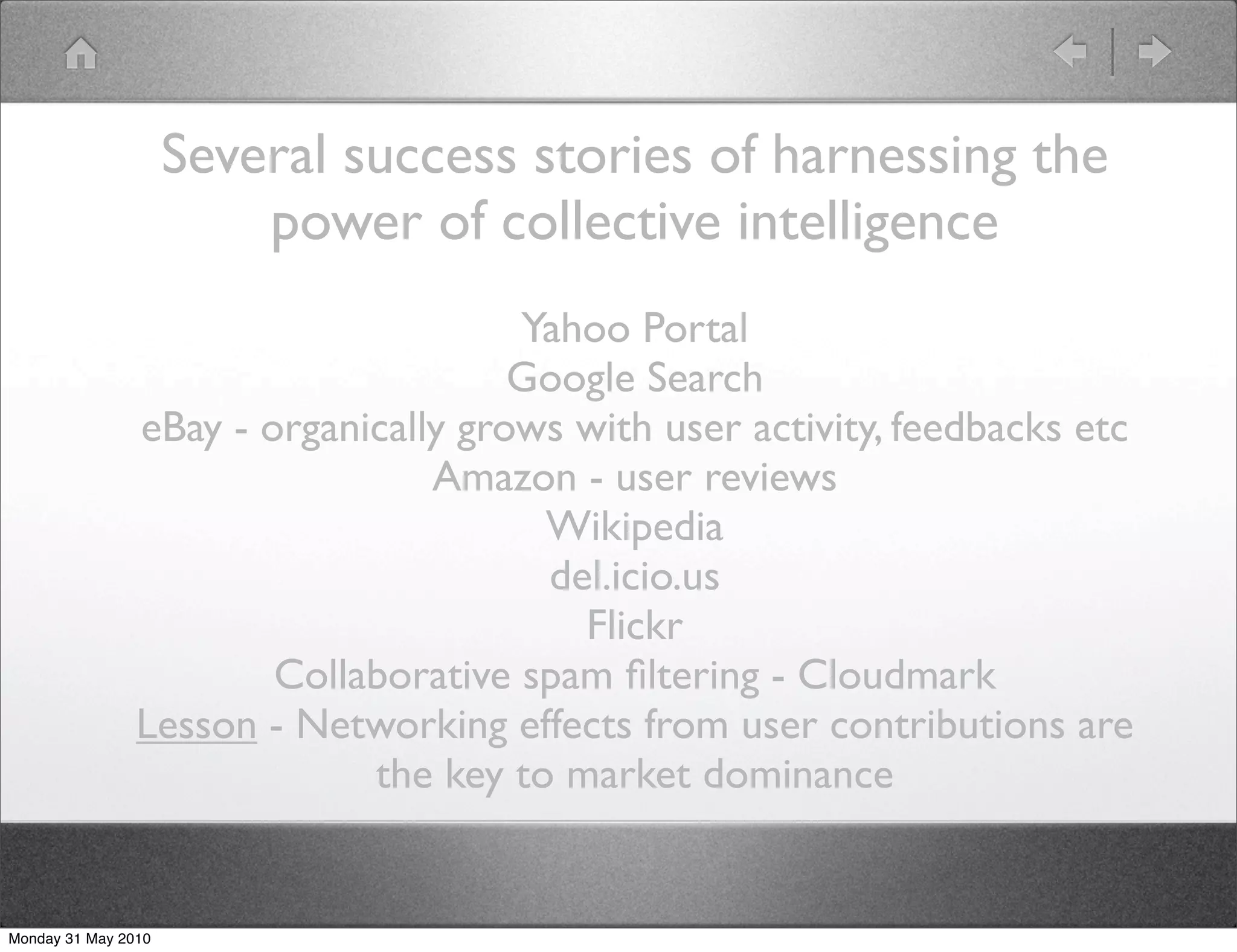 Several success stories of harnessing the
                         power of collective intelligence
                                      Yahoo Portal
                                      Google Search
                eBay - organically grows with user activity, feedbacks etc
                                 Amazon - user reviews
                                       Wikipedia
                                       del.icio.us
                                         Flickr
                        Collaborative spam ﬁltering - Cloudmark
                Lesson - Networking effects from user contributions are
                             the key to market dominance


Monday 31 May 2010
 
