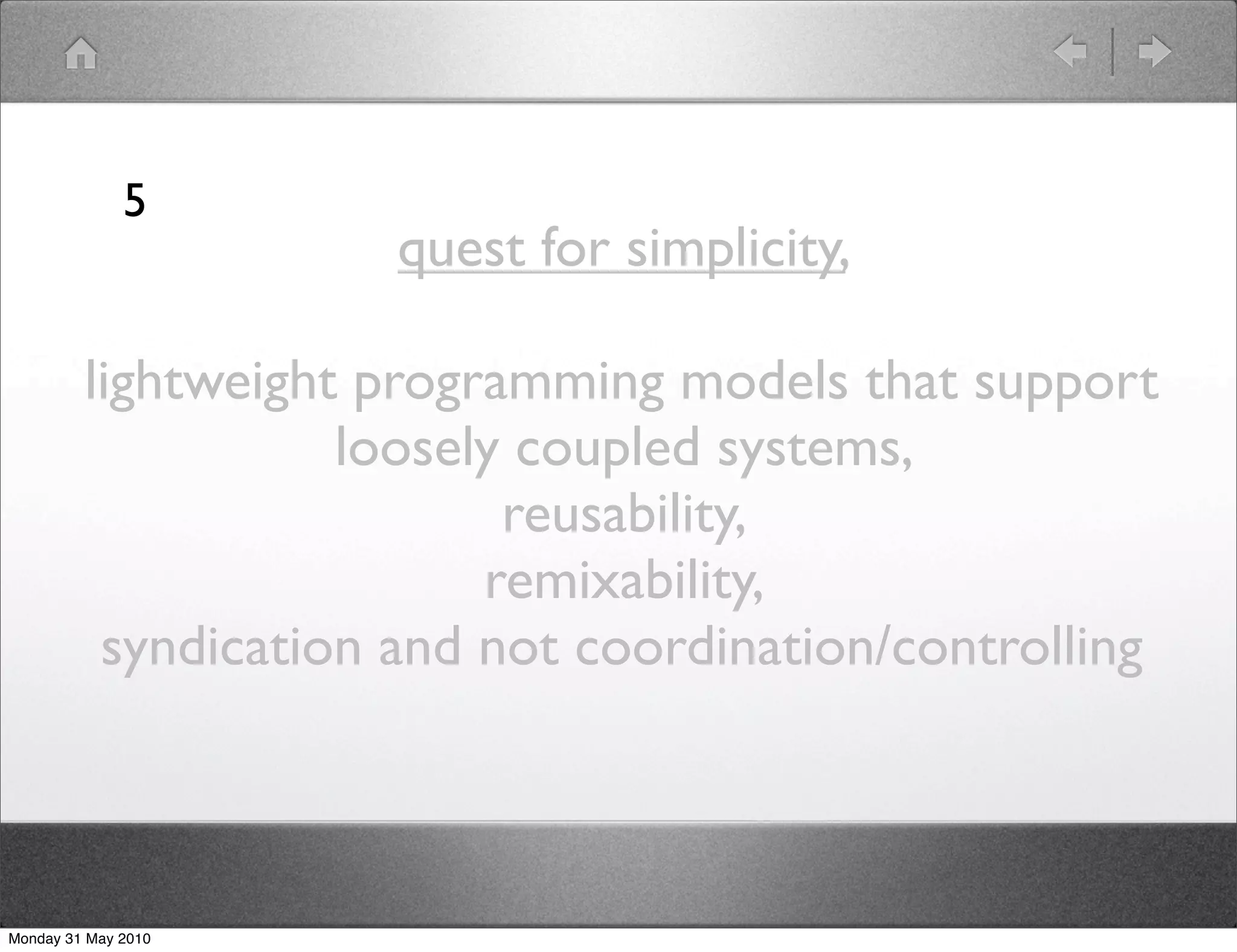 5
                      quest for simplicity,

         lightweight programming models that support
                    loosely coupled systems,
                           reusability,
                          remixability,
          syndication and not coordination/controlling



Monday 31 May 2010
 