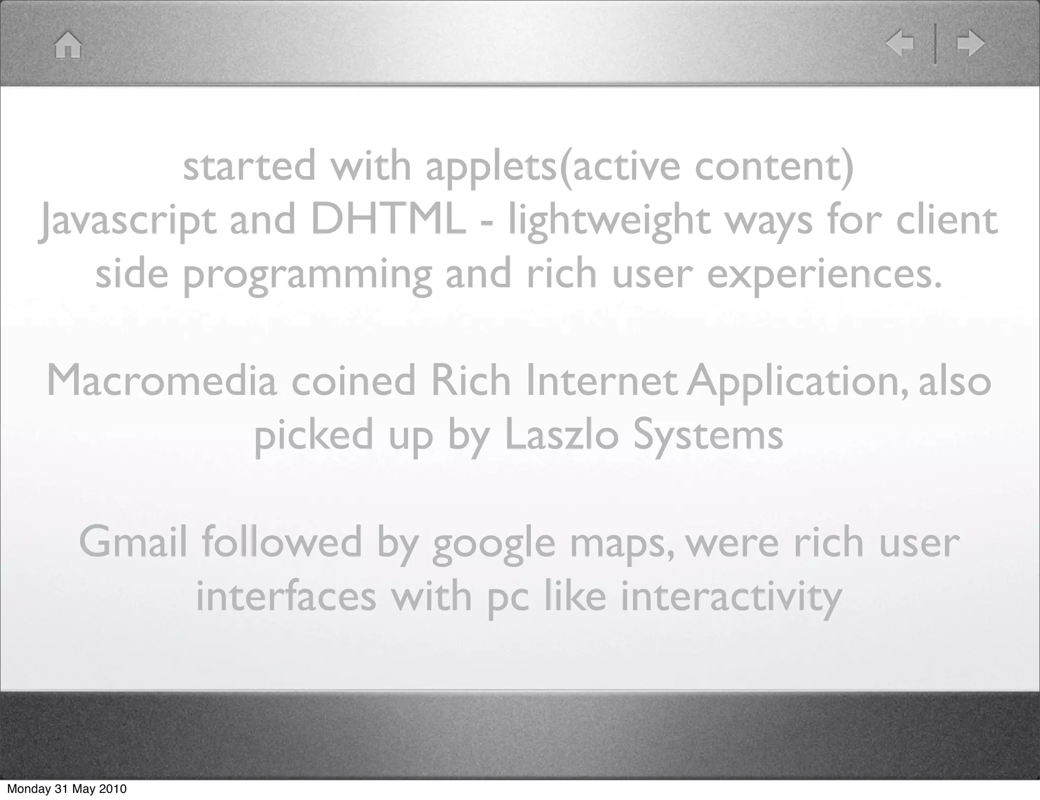 started with applets(active content)
    Javascript and DHTML - lightweight ways for client
       side programming and rich user experiences.

     Macromedia coined Rich Internet Application, also
              picked up by Laszlo Systems

          Gmail followed by google maps, were rich user
               interfaces with pc like interactivity


Monday 31 May 2010
 