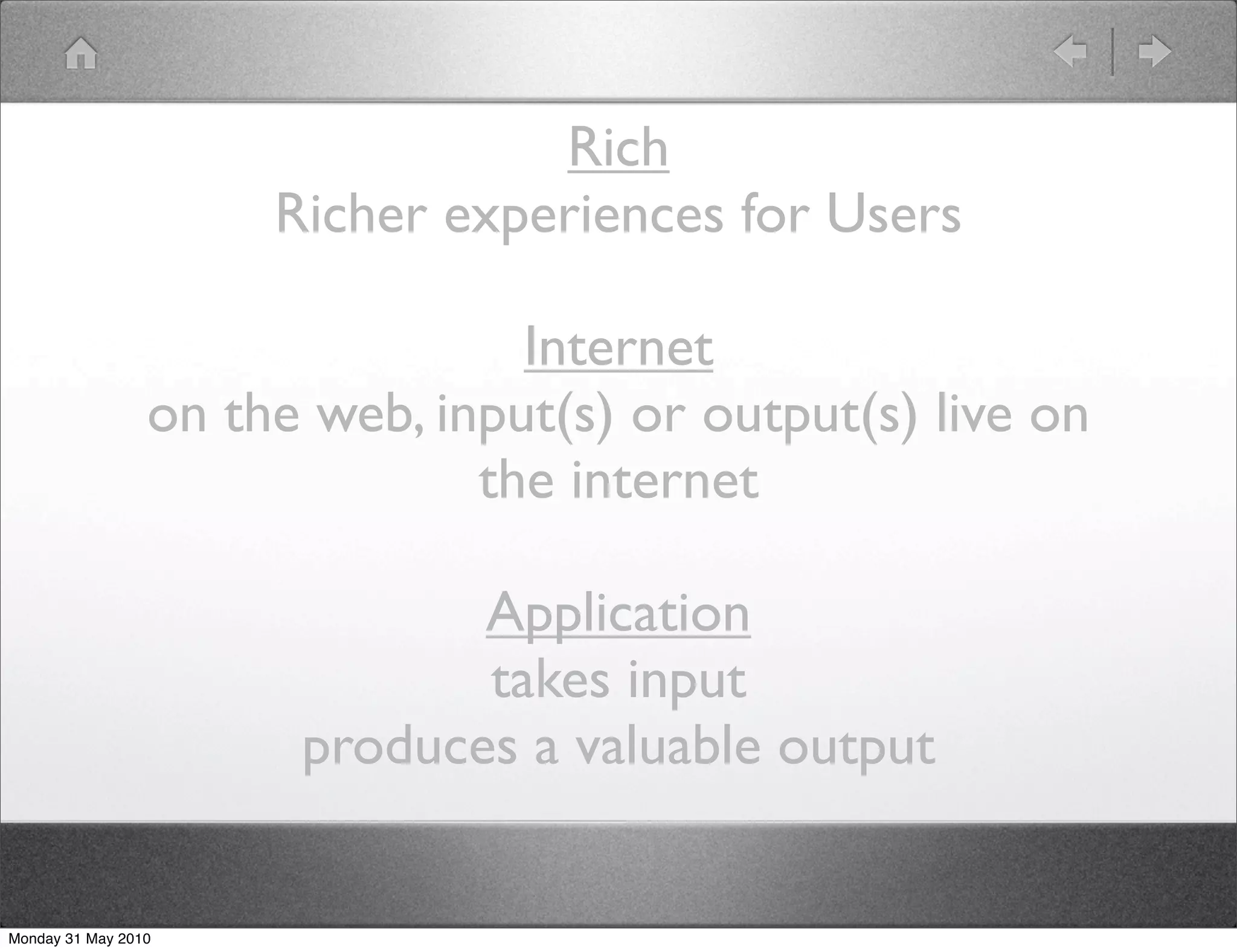 Rich
                      Richer experiences for Users

                                 Internet
                 on the web, input(s) or output(s) live on
                               the internet

                              Application
                              takes input
                       produces a valuable output


Monday 31 May 2010
 