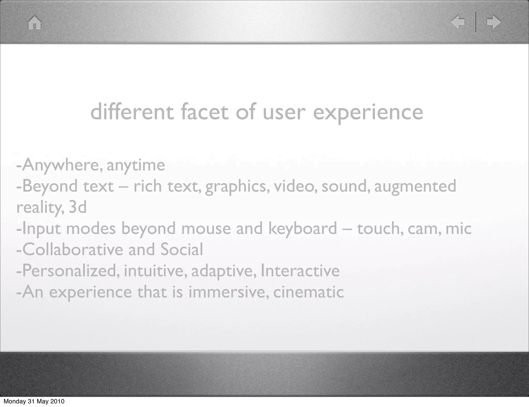 different facet of user experience

   -Anywhere, anytime
   -Beyond text – rich text, graphics, video, sound, augmented
   reality, 3d
   -Input modes beyond mouse and keyboard – touch, cam, mic
   -Collaborative and Social
   -Personalized, intuitive, adaptive, Interactive
   -An experience that is immersive, cinematic




Monday 31 May 2010
 