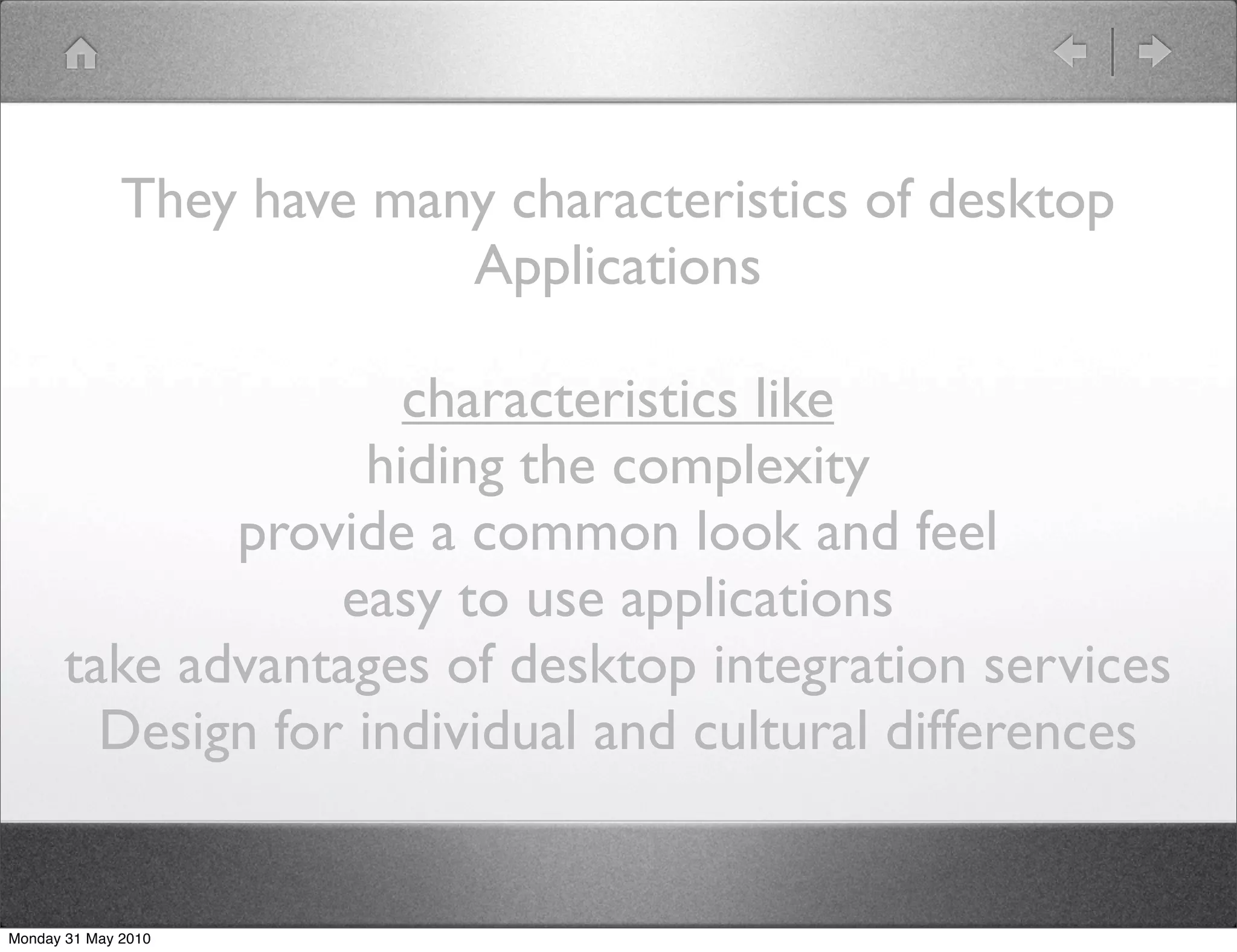 They have many characteristics of desktop
                           Applications

                       characteristics like
                     hiding the complexity
              provide a common look and feel
                   easy to use applications
       take advantages of desktop integration services
         Design for individual and cultural differences


Monday 31 May 2010
 