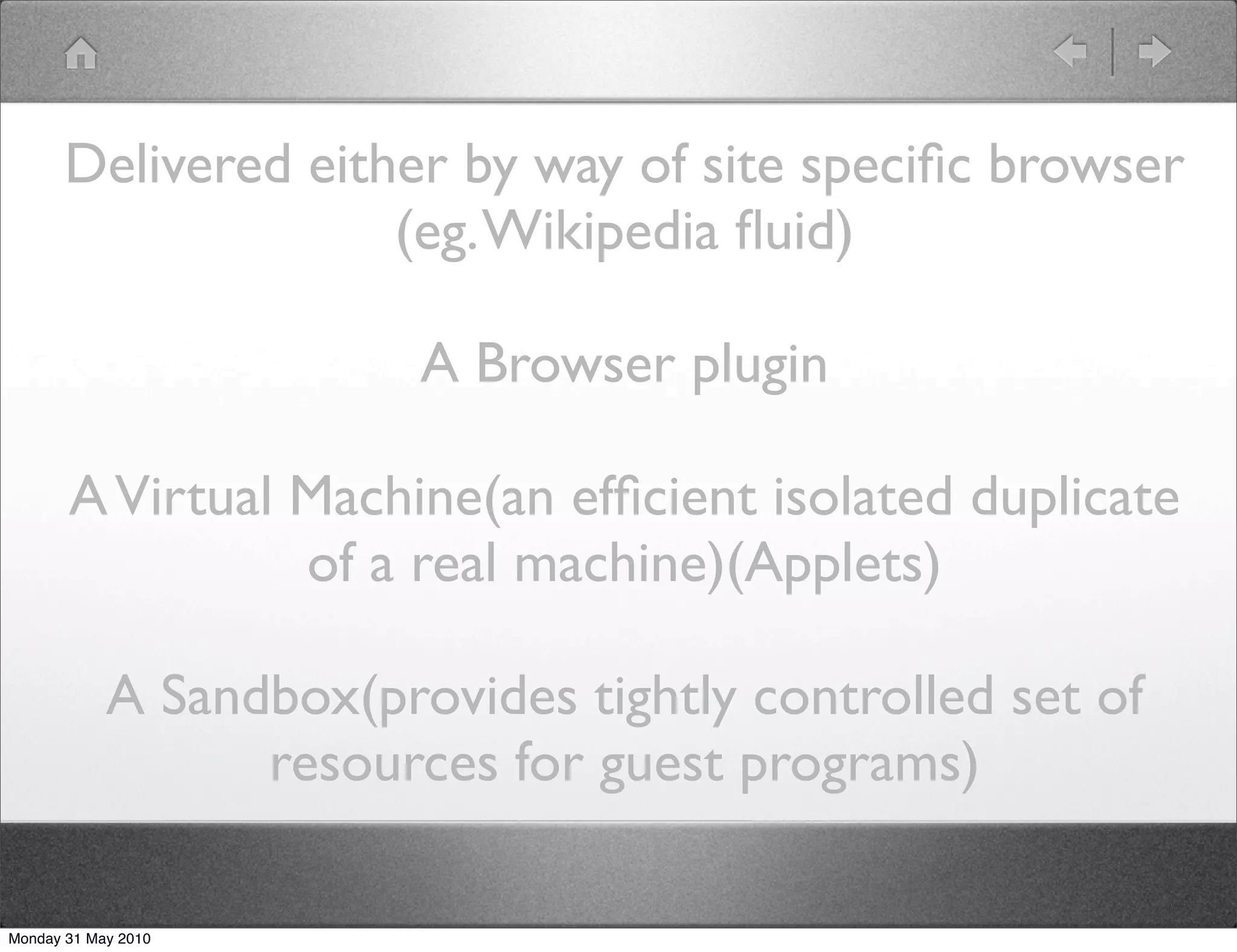 Delivered either by way of site speciﬁc browser
                     (eg. Wikipedia ﬂuid)

                         A Browser plugin

       A Virtual Machine(an efﬁcient isolated duplicate
                 of a real machine)(Applets)

            A Sandbox(provides tightly controlled set of
                  resources for guest programs)

Monday 31 May 2010
 