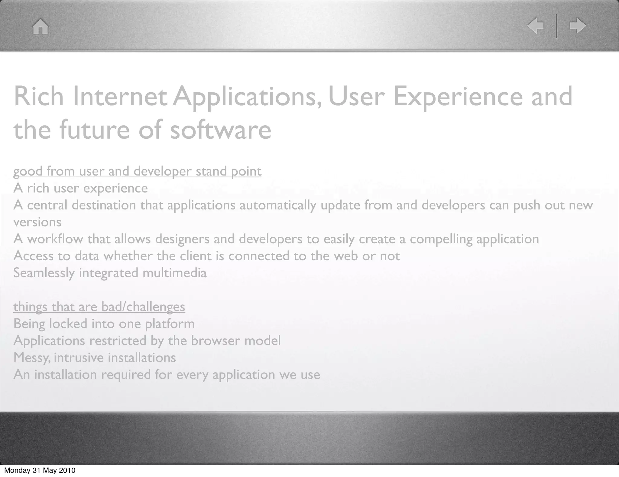 Rich Internet Applications, User Experience and
  the future of software
  good from user and developer stand point
  A rich user experience
  A central destination that applications automatically update from and developers can push out new
  versions
  A workﬂow that allows designers and developers to easily create a compelling application
  Access to data whether the client is connected to the web or not
  Seamlessly integrated multimedia

  things that are bad/challenges
  Being locked into one platform
  Applications restricted by the browser model
  Messy, intrusive installations
  An installation required for every application we use




Monday 31 May 2010
 