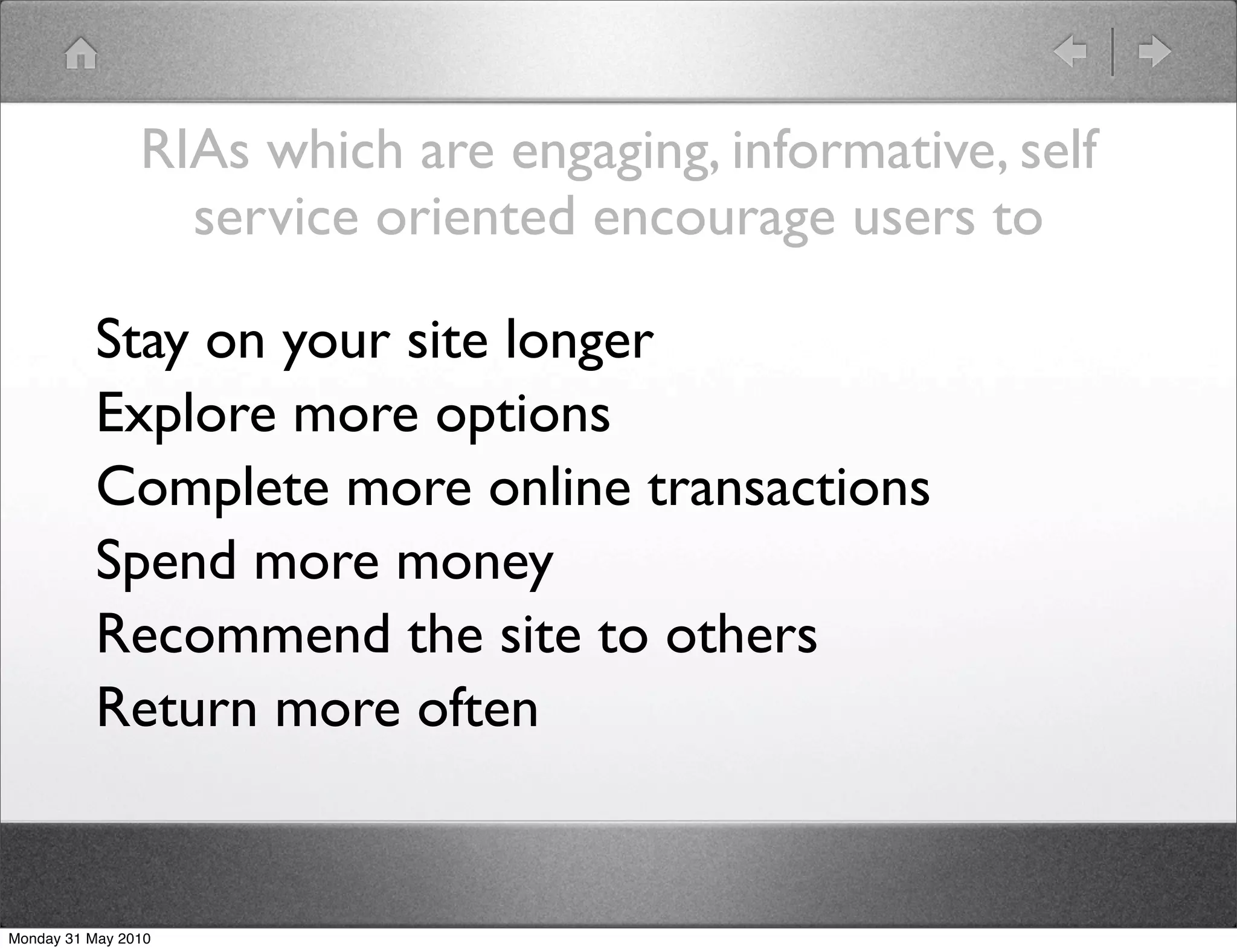 RIAs which are engaging, informative, self
                  service oriented encourage users to

          Stay on your site longer
          Explore more options
          Complete more online transactions
          Spend more money
          Recommend the site to others
          Return more often


Monday 31 May 2010
 