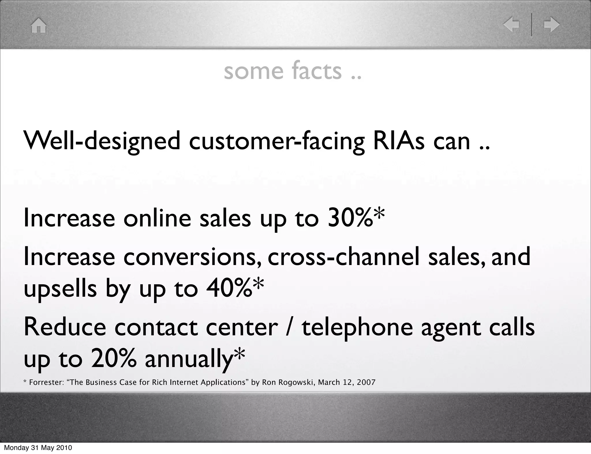 some facts ..

     Well-designed customer-facing RIAs can ..

     Increase online sales up to 30%*
     Increase conversions, cross-channel sales, and
     upsells by up to 40%*
     Reduce contact center / telephone agent calls
     up to 20% annually*
     * Forrester: “The Business Case for Rich Internet Applications” by Ron Rogowski, March 12, 2007




Monday 31 May 2010
 