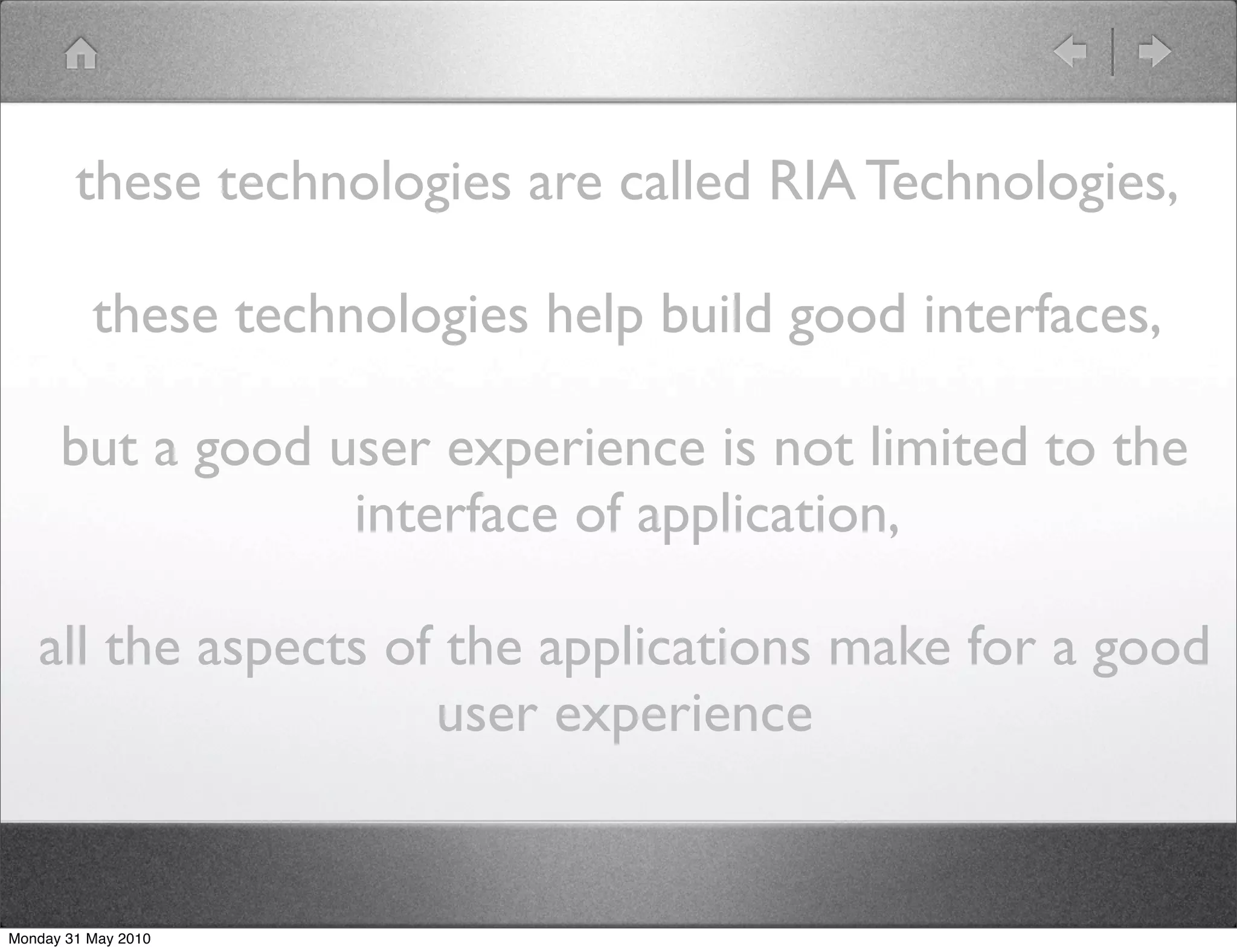 these technologies are called RIA Technologies,

          these technologies help build good interfaces,

      but a good user experience is not limited to the
                  interface of application,

   all the aspects of the applications make for a good
                     user experience


Monday 31 May 2010
 