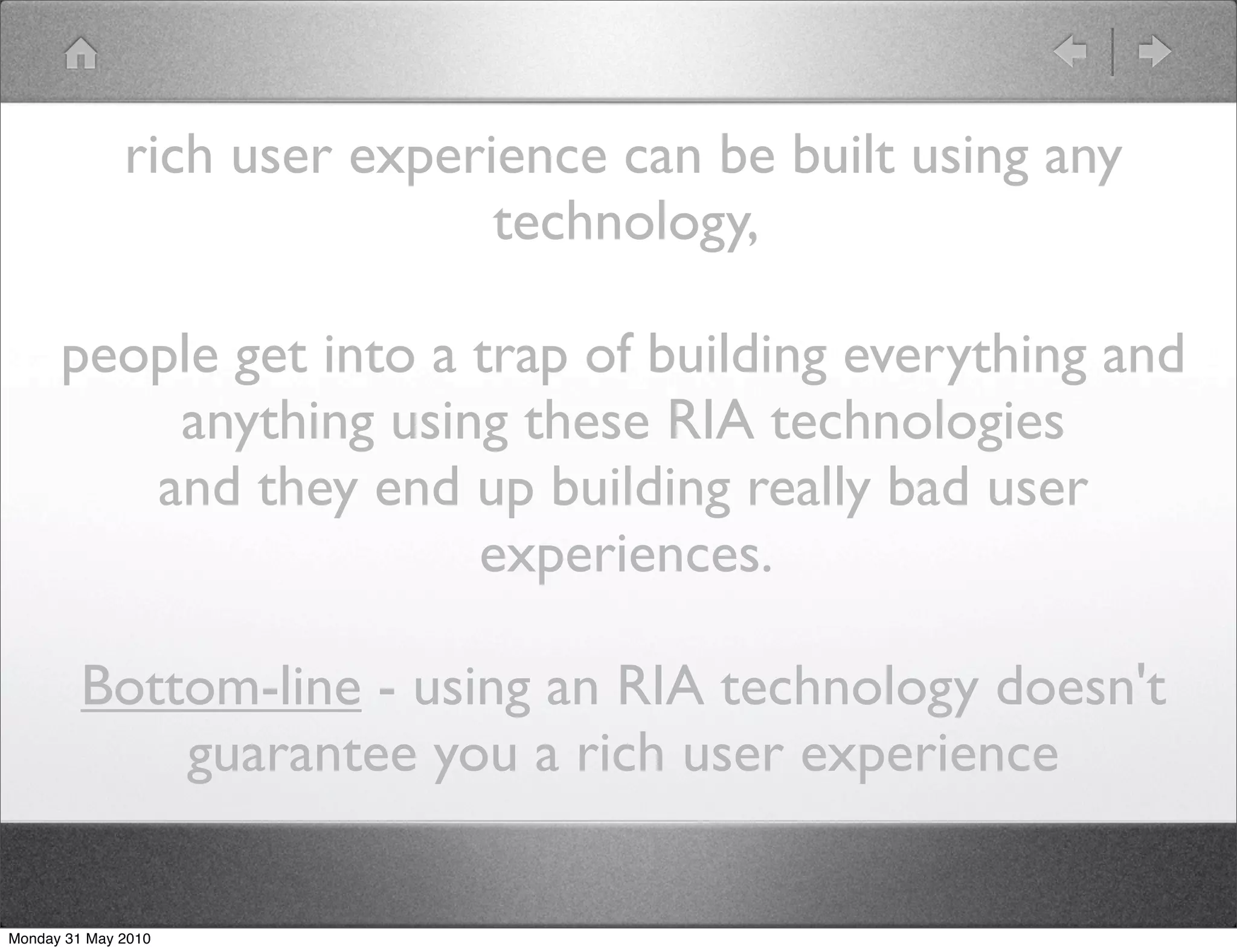 rich user experience can be built using any
                              technology,

      people get into a trap of building everything and
          anything using these RIA technologies
         and they end up building really bad user
                        experiences.

         Bottom-line - using an RIA technology doesn't
             guarantee you a rich user experience

Monday 31 May 2010
 