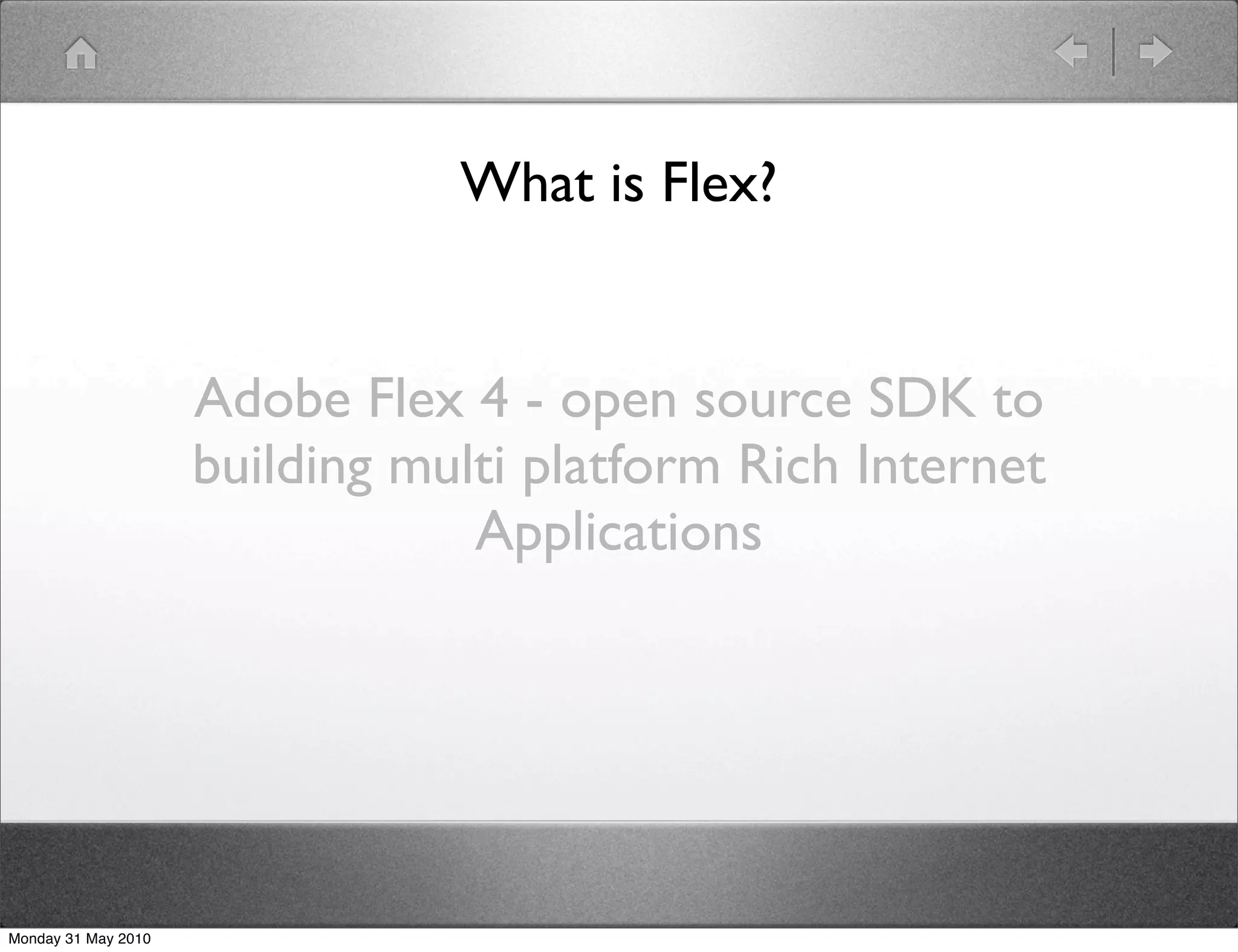 What is Flex?


                     Adobe Flex 4 - open source SDK to
                     building multi platform Rich Internet
                                 Applications




Monday 31 May 2010
 