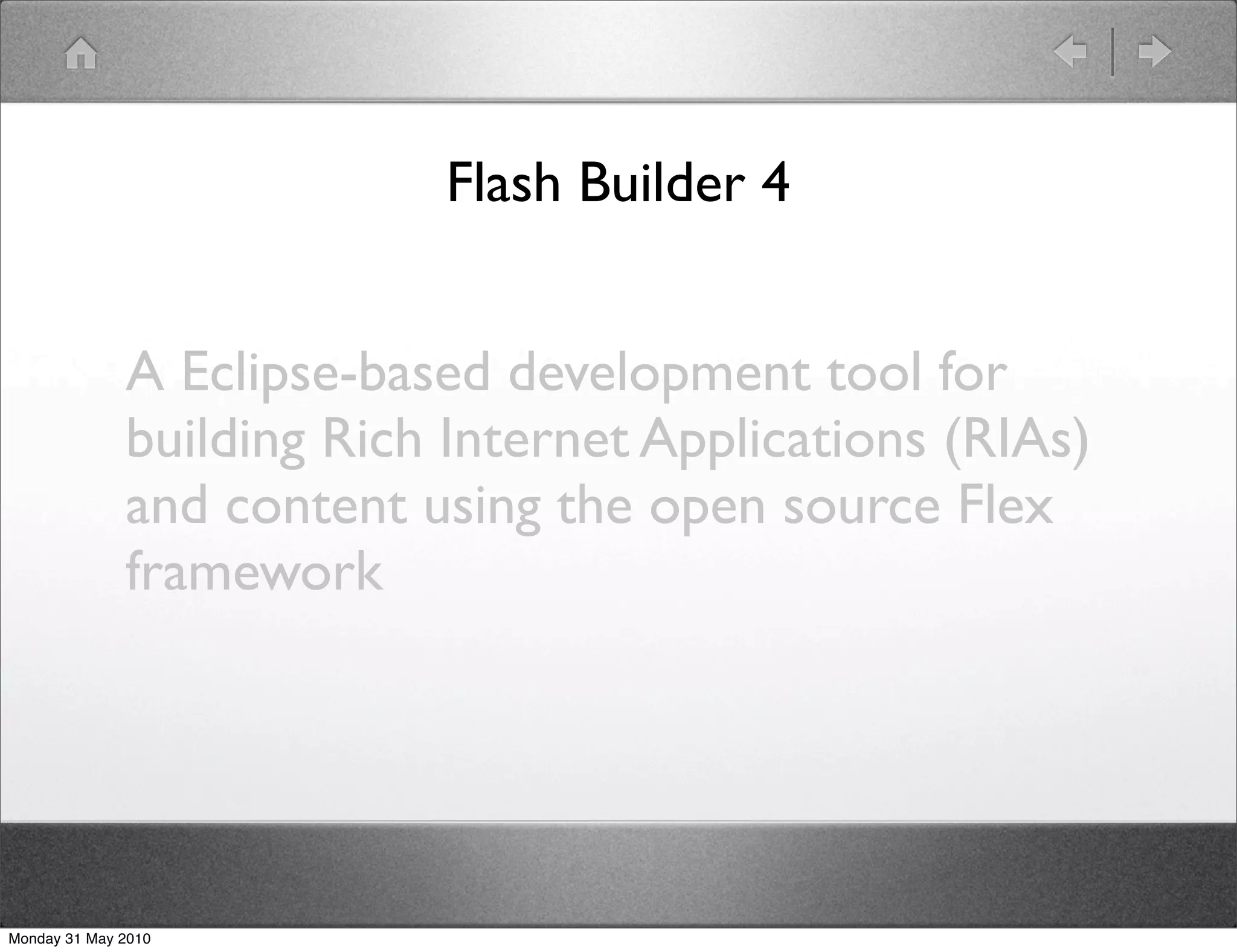 Flash Builder 4


              A Eclipse-based development tool for
              building Rich Internet Applications (RIAs)
              and content using the open source Flex
              framework




Monday 31 May 2010
 