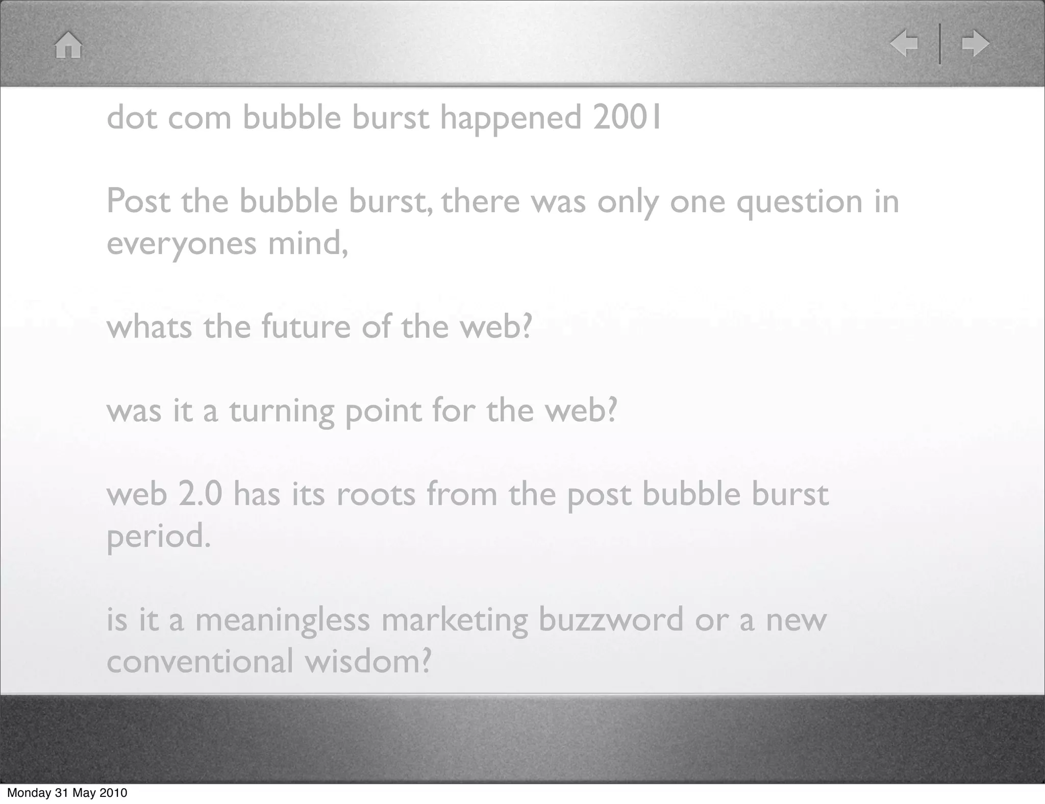 dot com bubble burst happened 2001

              Post the bubble burst, there was only one question in
              everyones mind,

              whats the future of the web?

              was it a turning point for the web?

              web 2.0 has its roots from the post bubble burst
              period.

              is it a meaningless marketing buzzword or a new
              conventional wisdom?


Monday 31 May 2010
 