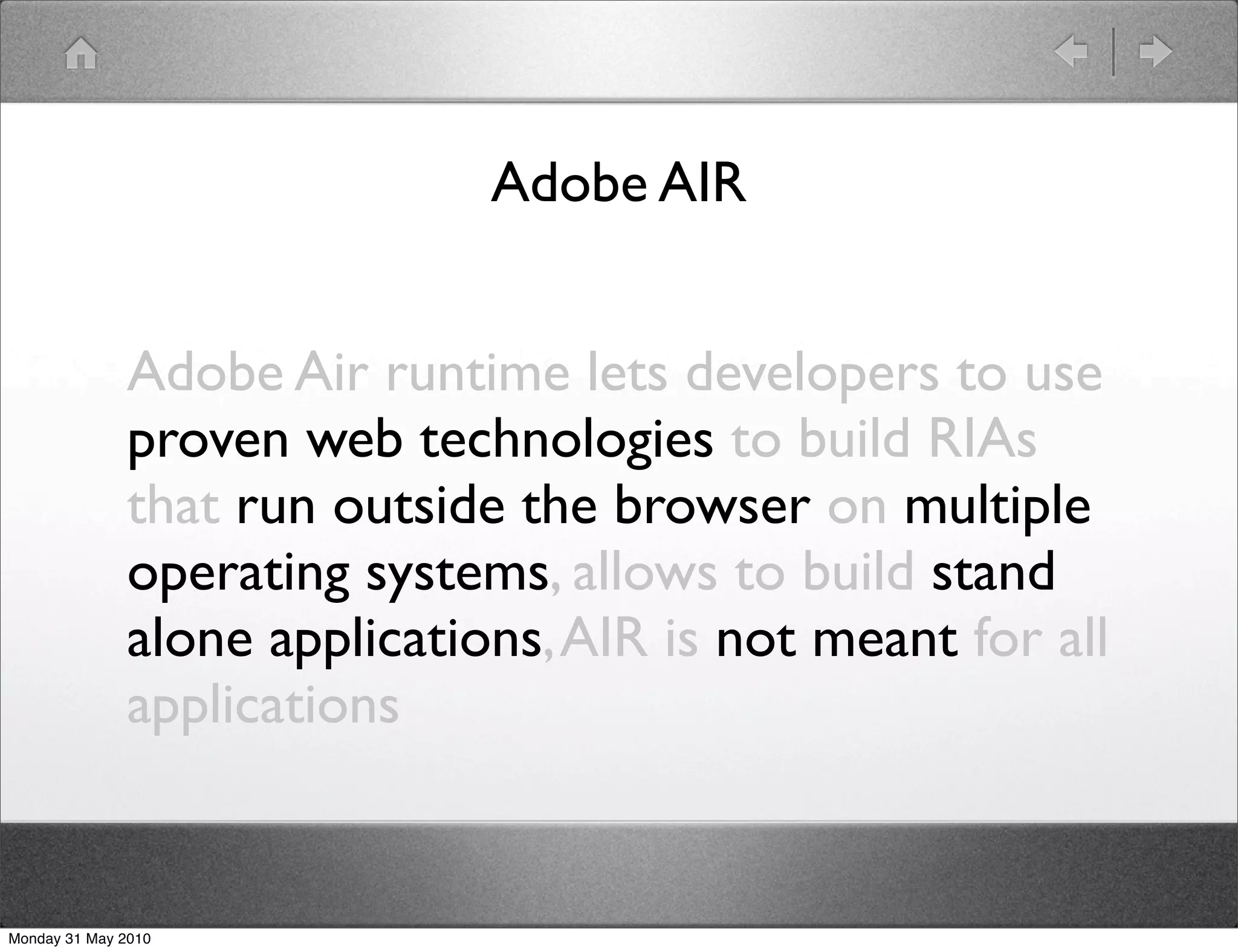 Adobe AIR


              Adobe Air runtime lets developers to use
              proven web technologies to build RIAs
              that run outside the browser on multiple
              operating systems, allows to build stand
              alone applications, AIR is not meant for all
              applications


Monday 31 May 2010
 