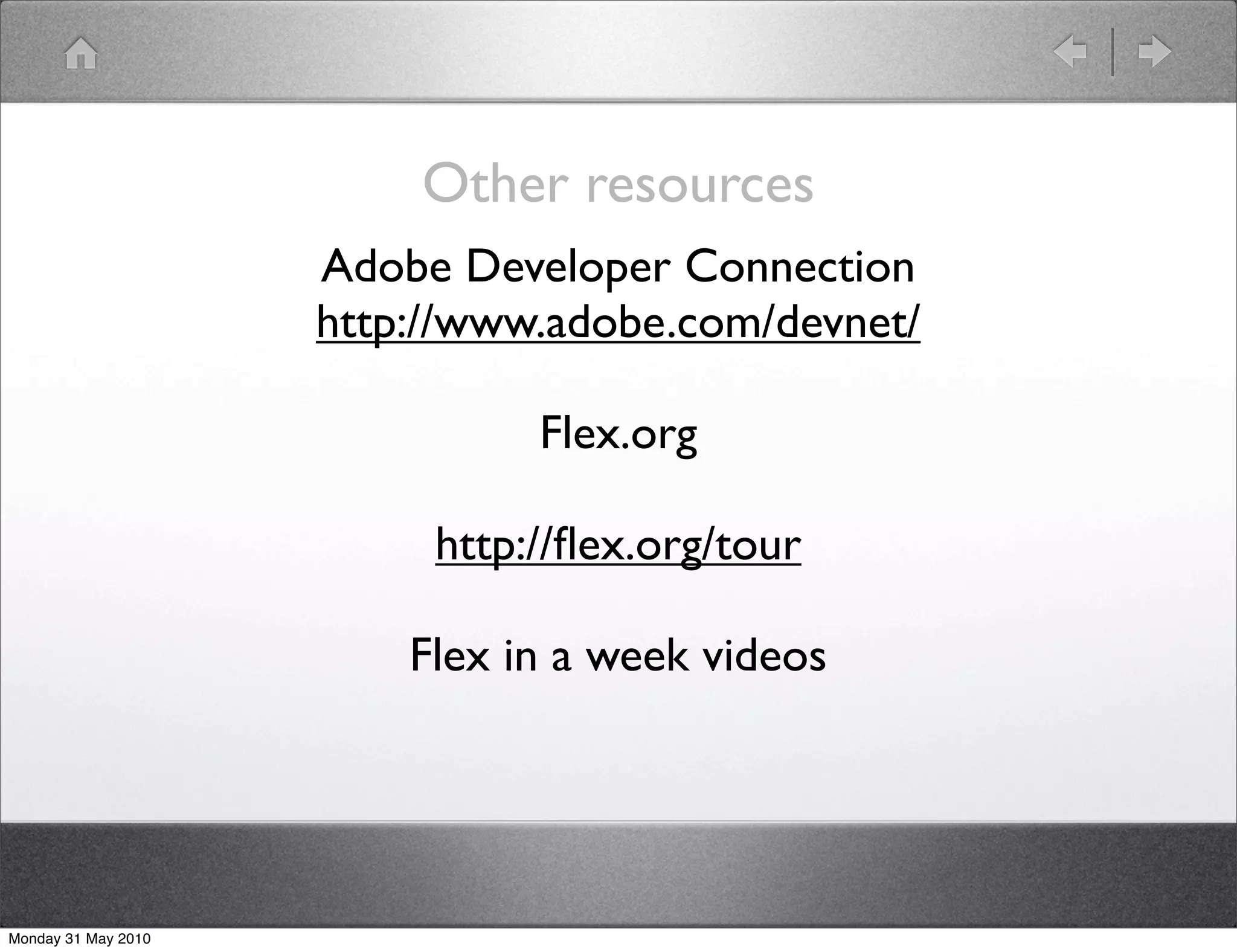 Other resources
                     Adobe Developer Connection
                     http://www.adobe.com/devnet/

                               Flex.org

                          http://ﬂex.org/tour

                         Flex in a week videos




Monday 31 May 2010
 