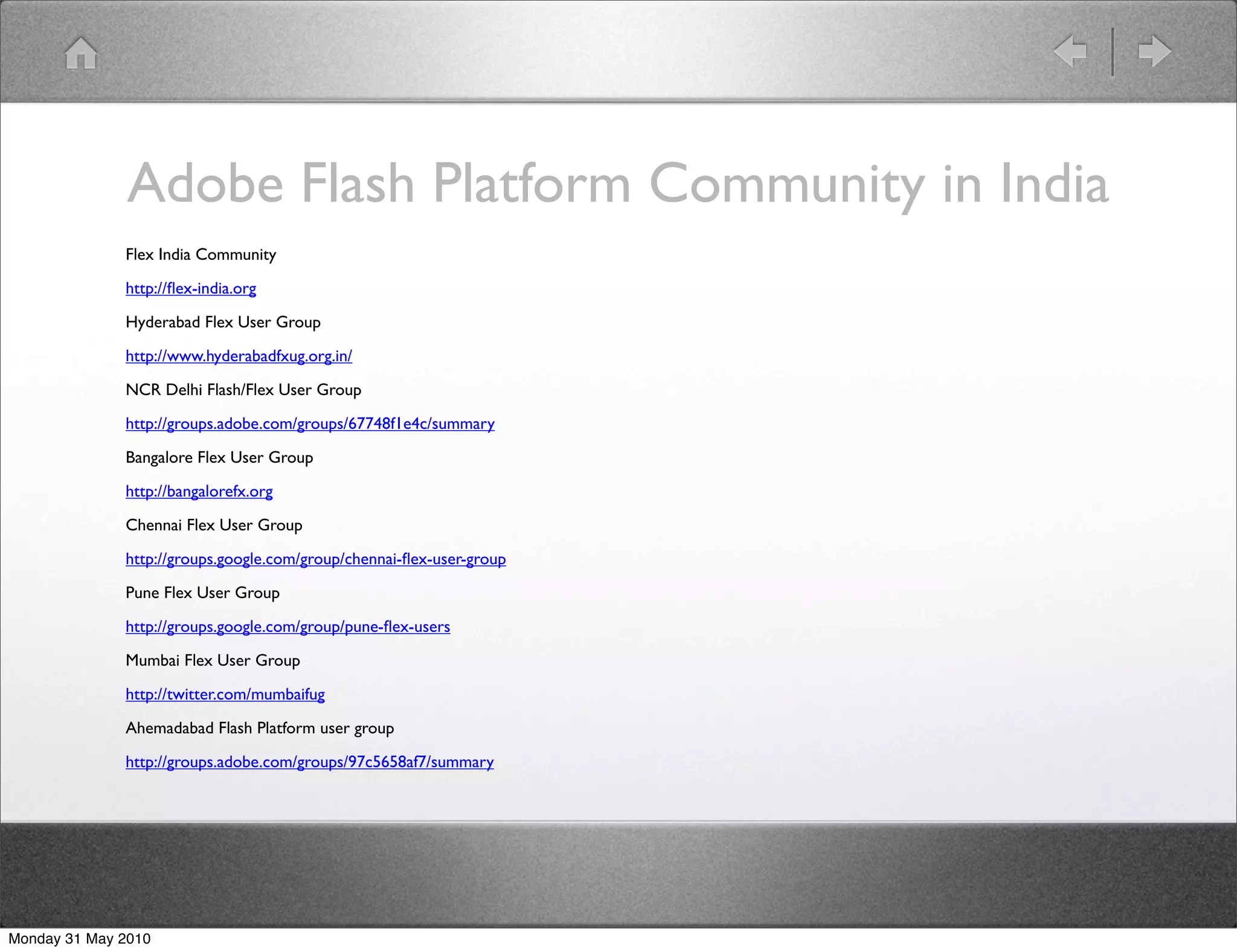 Adobe Flash Platform Community in India
              Flex India Community

              http://ﬂex-india.org 

              Hyderabad Flex User Group

              http://www.hyderabadfxug.org.in/ 

              NCR Delhi Flash/Flex User Group

              http://groups.adobe.com/groups/67748f1e4c/summary 

              Bangalore Flex User Group

              http://bangalorefx.org 

              Chennai Flex User Group

              http://groups.google.com/group/chennai-ﬂex-user-group 

              Pune Flex User Group

              http://groups.google.com/group/pune-ﬂex-users 

              Mumbai Flex User Group

              http://twitter.com/mumbaifug 

              Ahemadabad Flash Platform user group

              http://groups.adobe.com/groups/97c5658af7/summary 




Monday 31 May 2010
 