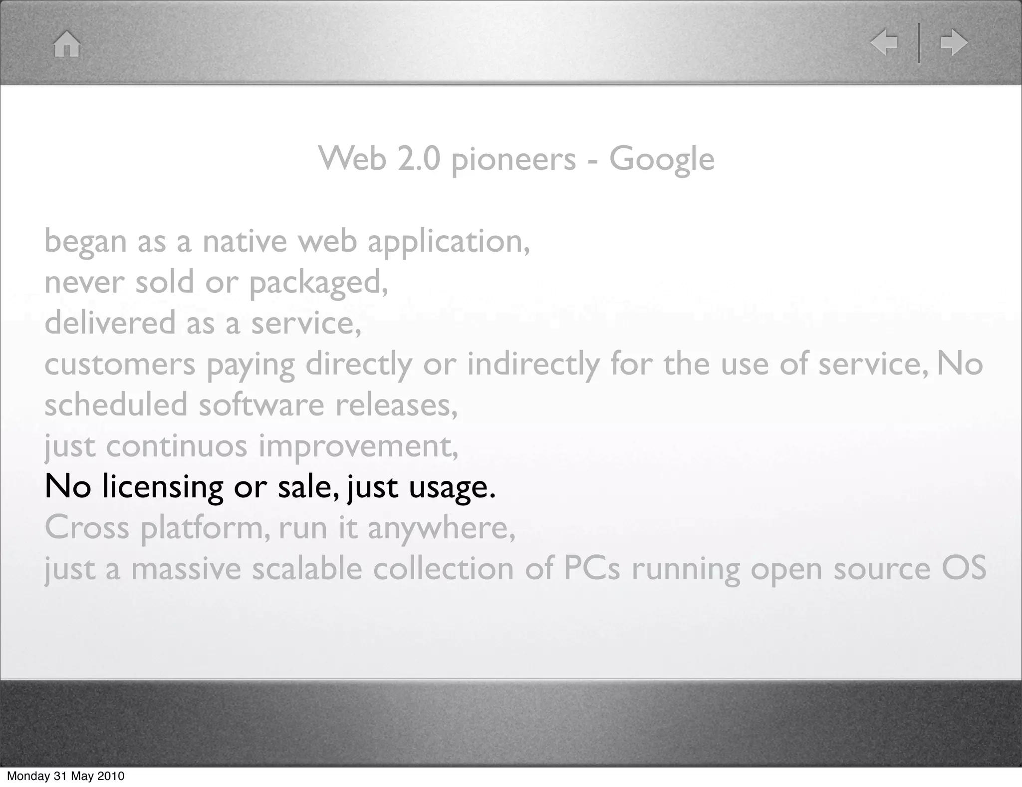 Web 2.0 pioneers - Google

     began as a native web application,
     never sold or packaged,
     delivered as a service,
     customers paying directly or indirectly for the use of service, No
     scheduled software releases,
     just continuos improvement,
     No licensing or sale, just usage.
     Cross platform, run it anywhere,
     just a massive scalable collection of PCs running open source OS




Monday 31 May 2010
 