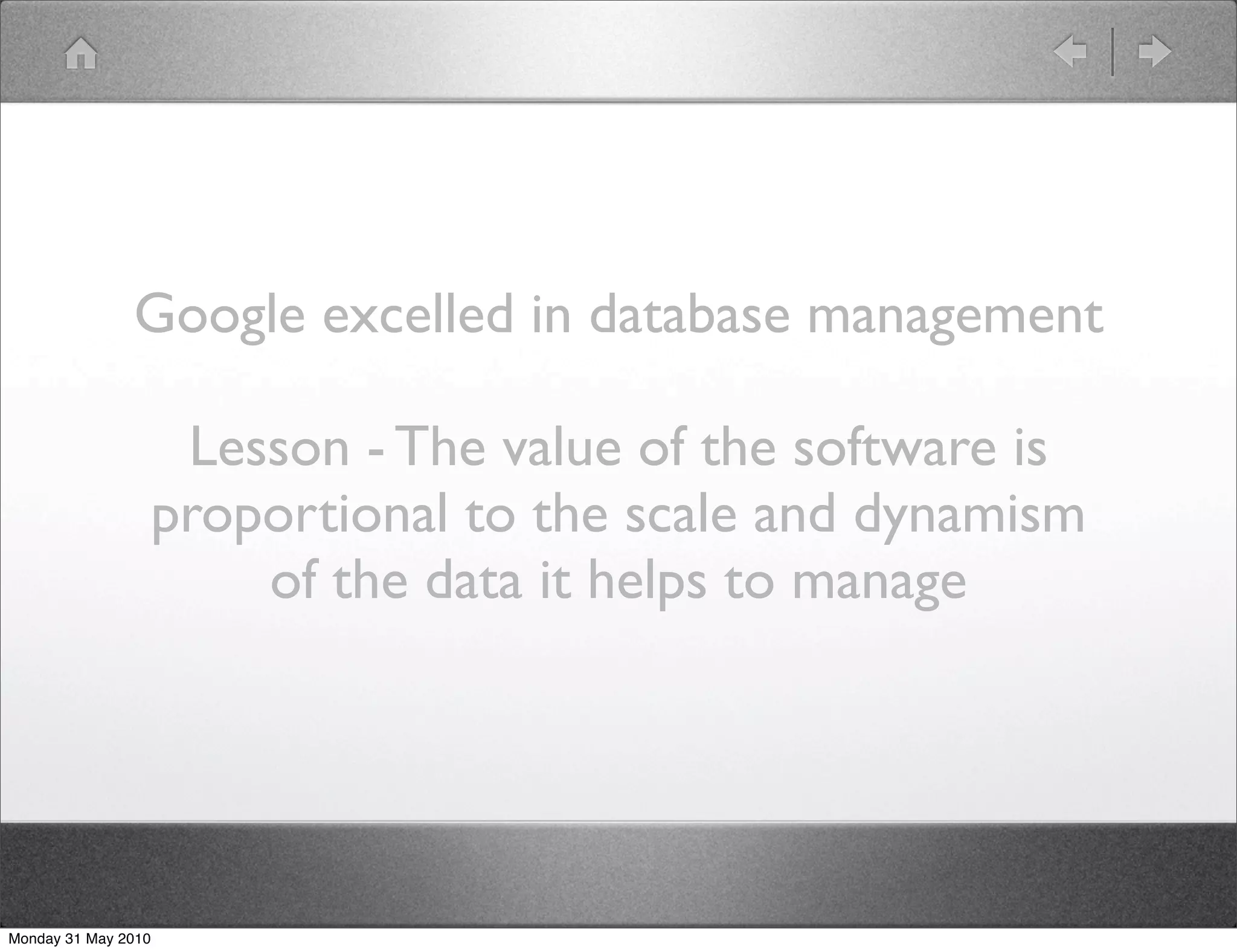 Google excelled in database management

                      Lesson - The value of the software is
                     proportional to the scale and dynamism
                         of the data it helps to manage




Monday 31 May 2010
 