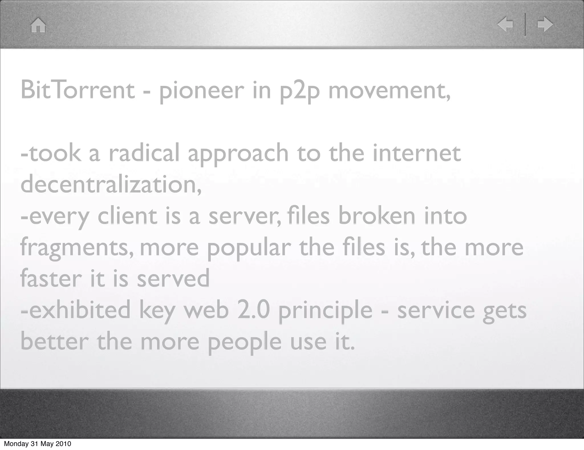 BitTorrent - pioneer in p2p movement,

    -took a radical approach to the internet
    decentralization,
    -every client is a server, ﬁles broken into
    fragments, more popular the ﬁles is, the more
    faster it is served
    -exhibited key web 2.0 principle - service gets
    better the more people use it.


Monday 31 May 2010
 