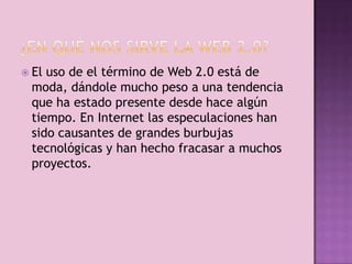  Eluso de el término de Web 2.0 está de
 moda, dándole mucho peso a una tendencia
 que ha estado presente desde hace algún
 tiempo. En Internet las especulaciones han
 sido causantes de grandes burbujas
 tecnológicas y han hecho fracasar a muchos
 proyectos.
 