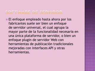  El
   enfoque empleado hasta ahora por los
 fabricantes suele ser bien un enfoque
 de servidor universal, el cual agrupa la
 mayor parte de la funcionalidad necesaria en
 una única plataforma de servidor, o bien un
 enfoque plugin de servidor Web con
 herramientas de publicación tradicionales
 mejoradas con interfaces API y otras
 herramientas.
 